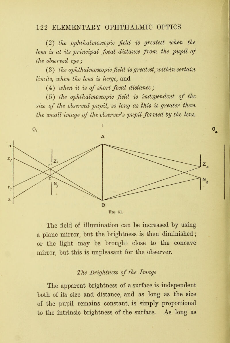 (2) the ophthalmoscopic field is greatest when the lens is at its principal focal distance from the pupil of the observed eye ; (3) the ophthalmoscopic field is greatest, loithin certain limits, when the lens is large, and (4) when it is of short focal distance ; (5) the ophthalmoscopic field is independent of the size of the observed pupil, so long as this is greater than the small image of the observer's pupil formed by the lens. i A B Fig. 51. The field of illumination can be increased by using a plane mirror, but the brightness is then diminished; or the light may be brought close to the concave mirror, but this is unpleasant for the observer. The Brightness of the Image The apparent brightness of a surface is independent both of its size and distance, and as long as the size of the pupil remains constant, is simply proportional to the intrinsic brightness of the surface. As long as