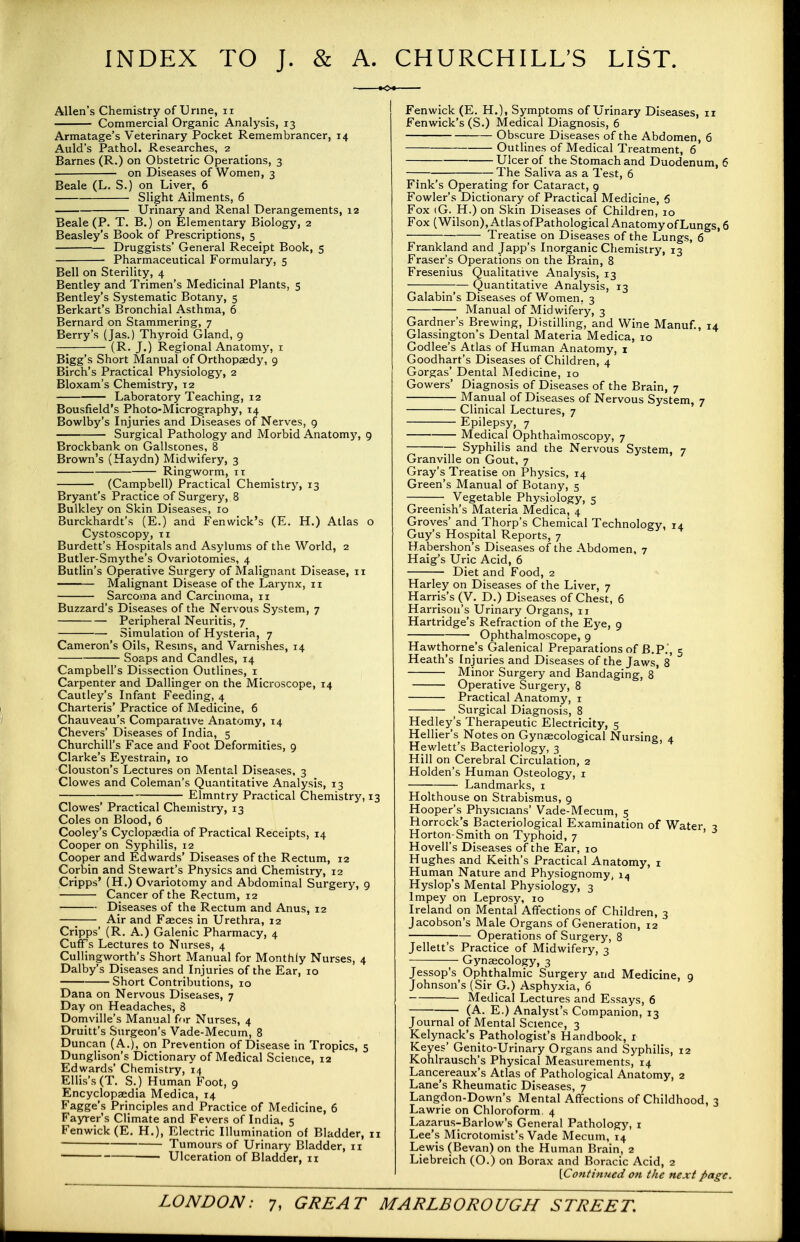 INDEX TO J. & A. CHURCHILL'S LIST. Allen's Chemistry of Urine, ii Commercial Organic Analysis, 13 Armatage's Veterinary Pocket Remembrancer, 14 Auld's Pathol. Researches, 2 Barnes (R.) on Obstetric Operations, 3 on Diseases of Women, 3 Beale (L. S.) on Liver, 6 Slight Ailments, 6 Urinary and Renal Derangements, 12 Beale (P. T. B.) on Elementary Biology, 2 Beasley's Book of Prescriptions, 5 Druggists' General Receipt Book, 5 Pharmaceutical Formulary, 5 Bell on Sterility, 4 Bentley and Trimen's Medicinal Plants, 5 Bentley's Systematic Botany, 5 Berkart's Bronchial Asthma, 6 Bernard on Stammering, 7 Berry's (Jas.) Thyroid Gland, 9 (R. J.) Regional Anatomy, 1 Bigg's Short Manual of Orthopaedy, 9 Birch's Practical Physiology, 2 Bloxam's Chemistry, 12 Laboratory Teaching, 12 Bousfield's Photo-Micrography, 14 Bowlby's Injuries and Diseases of Nerves, 9 Surgical Pathology and Morbid Anatomy, 9 Brockbank on Gallstones, 8 Brown's (Haydn) Midwifery, 3 Ringworm, it (Campbell) Practical Chemistry, 13 Bryant's Practice of Surgery, 8 Bulkley on Skin Diseases, 10 Burckhardt's (E.) and Fenwick's (E. H.) Atlas o Cystoscopy, 11 Burdett's Hospitals and Asylums of the World, 2 Butler-Smythe's Ovariotomies, 4 Butlin's Operative Surgery of Malignant Disease, 11 Malignant Disease of the Larynx, 11 Sarcoma and Carcinoma, 11 Buzzard's Diseases of the Nervous System, 7 Peripheral Neuritis, 7 Simulation of Hysteria, 7 Cameron's Oils, Resins, and Varnishes, 14 Soaps and Candles, 14 Campbell's Dissection Outlines, 1 Carpenter and Dallinger on the Microscope, 14 Cautley's Infant Feeding, 4 Charteris' Practice of Medicine, 6 Chauveau's Comparative Anatomy, 14 Chevers' Diseases of India, 5 Churchill's Face and Foot Deformities, 9 Clarke's Eyestrain, 10 Clouston's Lectures on Mental Diseases. 3 Clowes and Coleman's Quantitative Analysis, 13 ■ ; EJmntry Practical Chemistry, 13 Clowes' Practical Chemistry, 13 Coles on Blood, 6 Cooley's Cyclopaedia of Practical Receipts, 14 Cooper on Syphilis, 12 Cooper and Edwards' Diseases of the Rectum, 12 Corbin and Stewart's Physics and Chemistry, 12 Cripps' (H.) Ovariotomy and Abdominal Surgery, 9 Cancer of the Rectum, 12 Diseases of the Rectum and Anus, 12 Air and Faeces in Urethra, 12 Cripps' (R. A.) Galenic Pharmacy, 4 CurFs Lectures to Nurses, 4 Cullingworth's Short Manual for Monthly Nurses, 4 Dalby's Diseases and Injuries of the Ear, 10 Short Contributions, 10 Dana on Nervous Diseases, 7 Day on Headaches, 8 Domville's Manual for Nurses, 4 Druitt's Surgeon's Vade-Mecum, 8 Duncan (A.), on Prevention of Disease in Tropics, 5 Dunglison's Dictionary of Medical Science, 12 Edwards' Chemistry, 14 Ellis's (T. S.) Human Foot, 9 Encyclopaedia Medica, 14 Fagge's Principles and Practice of Medicine, 6 Fayrer's Climate and Fevers of India, 5 Fenwick (E. H.), Electric Illumination of Bladder, 11  Tumours of Urinary Bladder, 11 1 Ulceration of Bladder, 11 Fenwick (E. H.)t Symptoms of Urinary Diseases, 11 Fenwick's (S.) Medical Diagnosis, 6 Obscure Diseases of the Abdomen, 6 Outlines of Medical Treatment, 6 Ulcer of the Stomach and Duodenum, 6 The Saliva as a Test, 6 Fink's Operating for Cataract, 9 Fowler's Dictionary of Practical Medicine, 6 Fox <G. H.) on Skin Diseases of Children, 10 Fox (Wilson), Atlas of Pathological Anatomy of Lungs, 6 Treatise on Diseases of the Lungs, 6 Frankland and Japp's Inorganic Chemistry, 13 Fraser's Operations on the Brain, 8 Fresenius Qualitative Analysis, 13 Quantitative Analysis, 13 Galabin's Diseases of Women, 3 Manual of Midwifery, 3 Gardner's Brewing, Distilling, and Wine Manuf., 14 Glassington's Dental Materia Medica, 10 Codlee's Atlas of Human Anatomy, 1 Goodhart's Diseases of Children, 4 Gorgas' Dental Medicine, 10 Gowers' Diagnosis of Diseases of the Brain, 7 Manual of Diseases of Nervous System, 7 Clinical Lectures, 7 Epilepsy, 7 Medical Ophthalmoscopy, 7 Syphilis and the Nervous System, 7 Granville on Gout, 7 Gray's Treatise on Physics, 14 Green's Manual of Botany, 5 Vegetable Physiology, 5 Greenish's Materia Medica, 4 Groves' and_ Thorp's Chemical Technology, 14 Guy's Hospital Reports, 7 Habershon's Diseases of the Abdomen, 7 Haig's Uric Acid, 6 Diet and Food, 2 Harley on Diseases of the Liver, 7 Harris's (V. D.) Diseases of Chest, 6 Harrison's Urinary Organs, 11 Hartridge's Refraction of the Eye, 9 Ophthalmoscope, 9 Hawthorne's Galenical Preparations of B.P., 5 Heath's Injuries and Diseases of the Jaws, 8 Minor Surgery and Bandaging, 8' Operative Surgery, 8 Practical Anatomy, 1 ^ Surgical Diagnosis, 8 Hedley's Therapeutic Electricity, 5 Hellier's Notes on Gynaecological Nursing, 4 Hewlett's Bacteriology, 3 Hill on Cerebral Circulation, 2 Holden's Human Osteology, 1 Landmarks, 1 Holthouse on Strabismus, 9 Hooper's Physicians' Vade-Mecum, 5 Horrock's Bacteriological Examination of Water 3 Horton-Smith on Typhoid, 7 Hovell's Diseases of the Ear, 10 Hughes and Keith's Practical Anatomy, 1 Human Nature and Physiognomy, 14 Hyslop's Mental Physiology, 3 lmpey on Leprosy, 10 Ireland on Mental Affections of Children, 3 Jacobson's Male Organs of Generation, 12 Operations of Surgery, 8 Jellett's Practice of Midwifery, 3 Gynaecology, 3 Jessop's Ophthalmic Surgery and Medicine, 9 Johnson's (Sir G.) Asphyxia, 6 Medical Lectures and Essays, 6 (A. E.) Analyst's Companion, 13 Journal of Mental Science, 3 Kelynack's Pathologist's Handbook, 1 Keyes' Genito-Urinary Organs and Syphilis, 12 Kohlrausch's Physical Measurements, 14 Lancereaux's Atlas of Pathological Anatomy, 2 Lane's Rheumatic Diseases, 7 Langdon-Down's Mental Affections of Childhood, 3 Lawrie on Chloroform. 4 Lazarus-Barlow's General Pathology, 1 Lee's Microtomist's Vade Mecum, 14 Lewis (Bevan) on the Human Brain, 2 Liebreich (O.) on Borax and Boracic Acid, 2 [Continued on the next page.