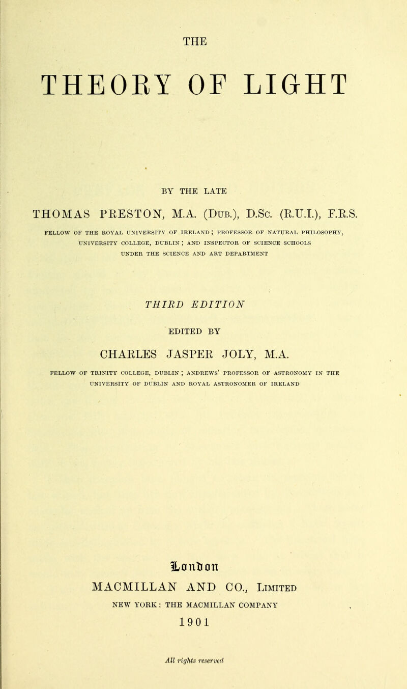 THE THEOEY OF LIGHT BY THE LATE THOMAS PEESTON, M.A. (Dub.), D.Sc. (R.U.L). J^-^.S. FELLOW OF THE ROYAL UNIVERSITY OF IRELAND ; PROFESSOR OF NATURAL PHILOSOPHY, UNIVERSITY COLLEGE, DUBLIN ; AND INSPECTOR OF SCIENCE SCHOOLS UNDER THE SCIENCE AND ART DEPARTMENT THIRD EDITION EDITED BY CHARLES JASPER JOLY, M.A. FELLOW OF TRINITY COLLEGE, DUBLIN ; ANDREWS' PROFESSOR OF ASTRONOMY IN THE UNIVERSITY OF DUBLIN AND ROYAL ASTRONOMER OF IRELAND Hontran MACMILLAN AND CO., Limited NEW YORK: THE MACMILLAN COMPANY 1901 All rights reserved