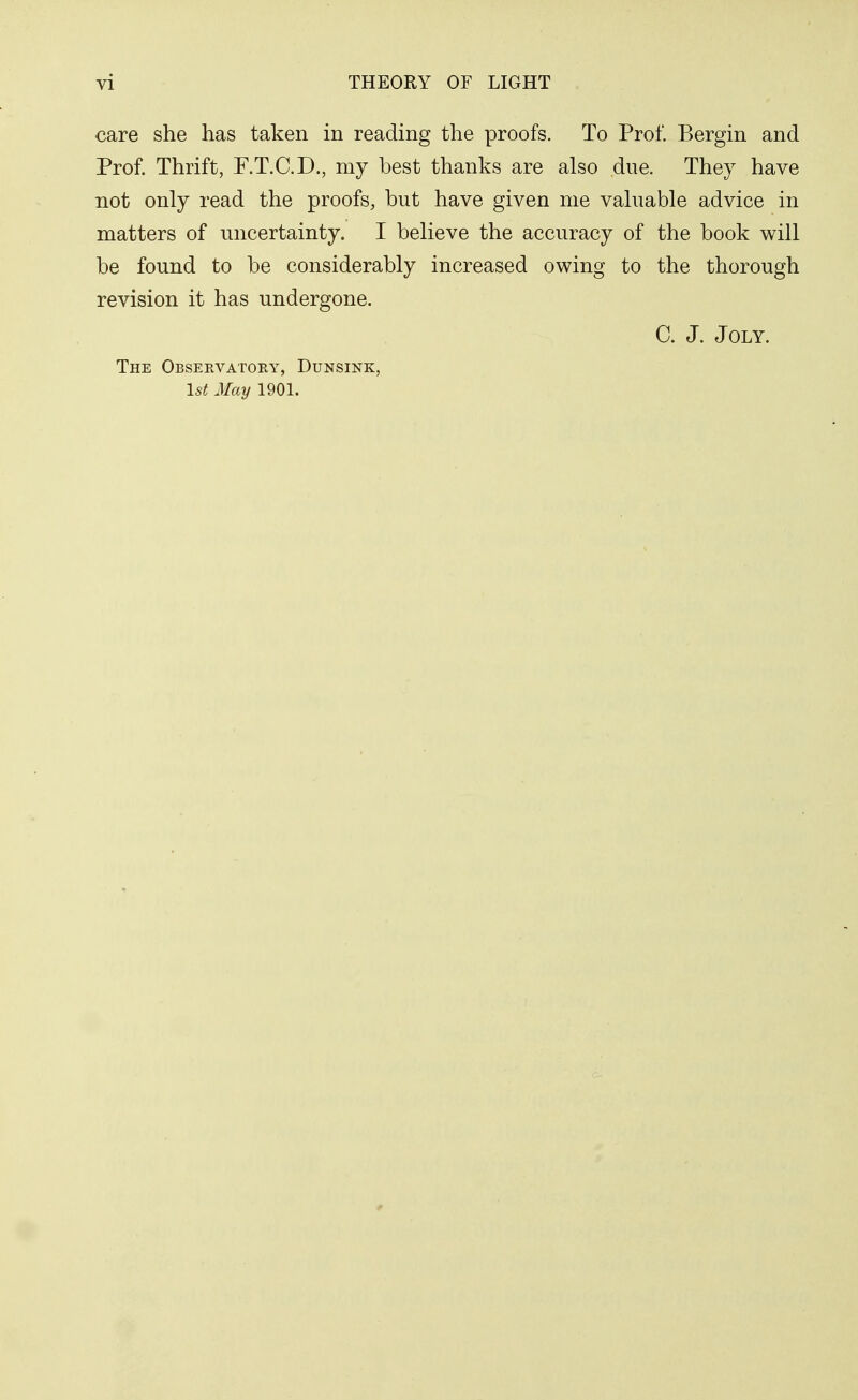 care she has taken in reading the proofs. To Prof. Bergin and Prof. Thrift, P.T.C.D., my best thanks are also due. They have not only read the proofs, but have given me valuable advice in matters of uncertainty. I believe the accuracy of the book will be found to be considerably increased owing to the thorough revision it has undergone. C. J. JOLY. The Observatory, Dunsink, 1st May 1901.