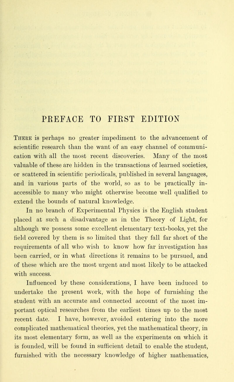 There is perhaps no greater impediment to the advancement of scientific research than the want of an easy channel of communi- cation with all the most recent discoveries. Many of the most valuable of these are hidden in the transactions of learned societies, or scattered in scientific periodicals, published in several languages, and in various parts of the world, so as to be practically in- accessible to many who might otherwise become w^ell qualified to extend the bounds of natural knowledge. In no branch of Experimental Physics is the English student placed at such a disadvantage as in the Theory of Light, for although we possess some excellent elementary text-books, yet the field covered by them is so limited that they fall far short of the requirements of all who wish to know how far investigation has been carried, or in what directions it remains to be pursued, and of these which are the most urgent and most likely to be attacked with success. Influenced by these considerations, I have been induced to undertake the present work, with the hope of furnishing the student with an accurate and connected account of the most im- portant optical researches from the earliest times up to the most recent date. I have, however, avoided entering into the more complicated mathematical theories, yet the mathematical theory, in its most elementary form, as well as the experiments on which it is founded, will be found in sufficient detail to enable the student, furnished with the necessary knowledge of higher mathematics,