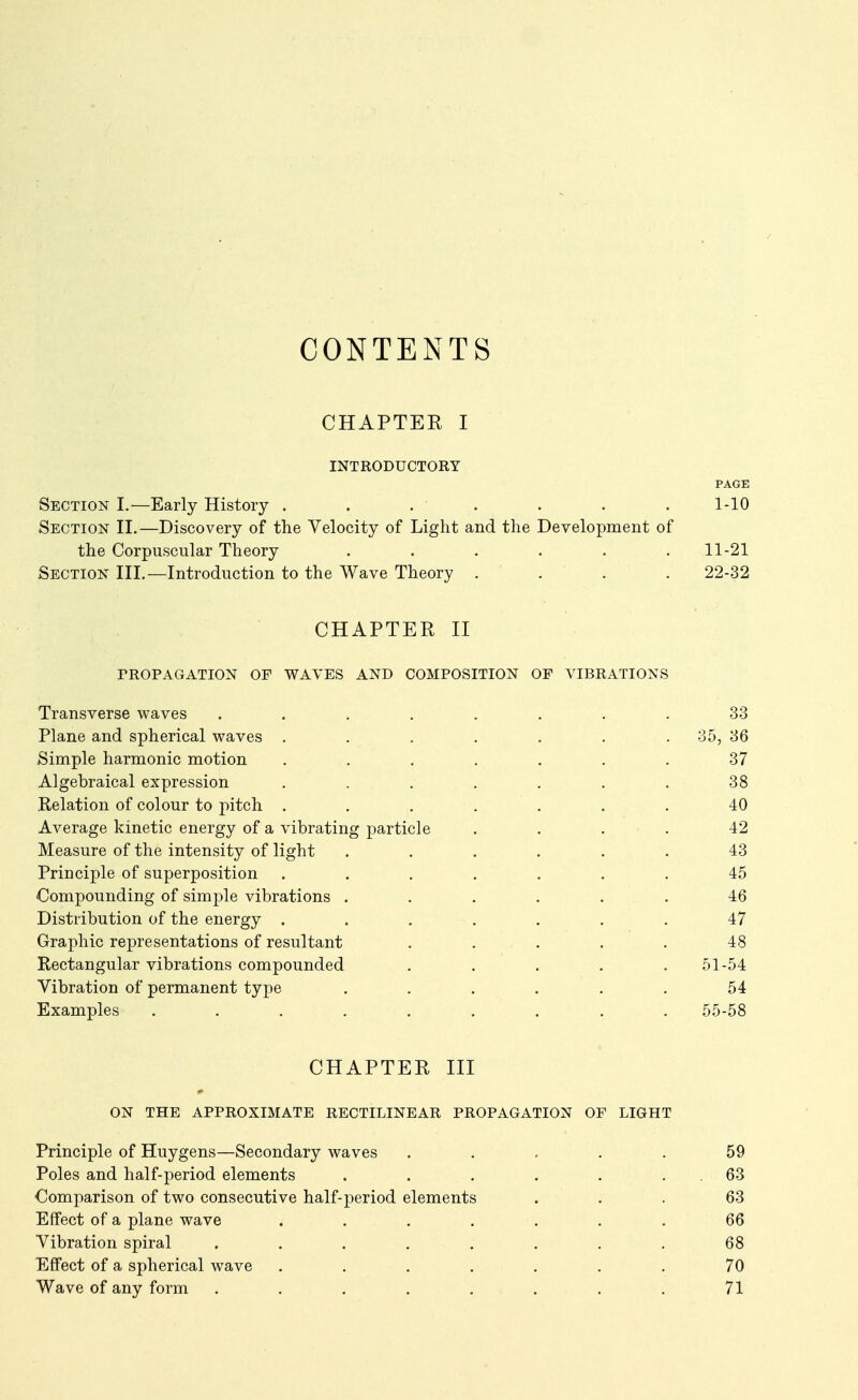 CONTENTS CHAPTER I INTRODUCTORY Section I.—Early History . . . . Section II.—Discovery of the Velocity of Light and the Development of the Corpuscular Theory ...... Section III.—Introduction to the Wave Theory .... CHAPTER II PROPAGATION OP WAVES AND COMPOSITION OF VIBRATIONS Transverse waves ........ 33 Plane and spherical waves . . . . . . . 35, 36 Simple harmonic motion ....... 37 Algebraical expression . . . . . . . 38 Relation of colour to pitch ....... 40 Average kinetic energy of a vibrating particle .... 42 Measure of the intensity of light ...... 43 Principle of superposition . . . . . . . 45 Compounding of simple vibrations . . . . . . 46 Distribution of the energy ....... 47 Graphic representations of resultant ..... 48 Rectangular vibrations compounded ..... 51-54 Vibration of permanent type . . . . . . 54 Examples ......... 55-58 CHAPTER III ON THE APPROXIMATE RECTILINEAR PROPAGATION OF LIGHT Principle of Huygens—Secondary waves ..... 59 Poles and half-period elements . . . . . . 63 Comparison of two consecutive half-period elements ... 63 Eifect of a plane wave ....... 66 Vibration spiral . . . . . . . . 68 Effect of a spherical wave ....... 70 Wave of any form . . . . . . . . 71 1-10 11-21 22-32