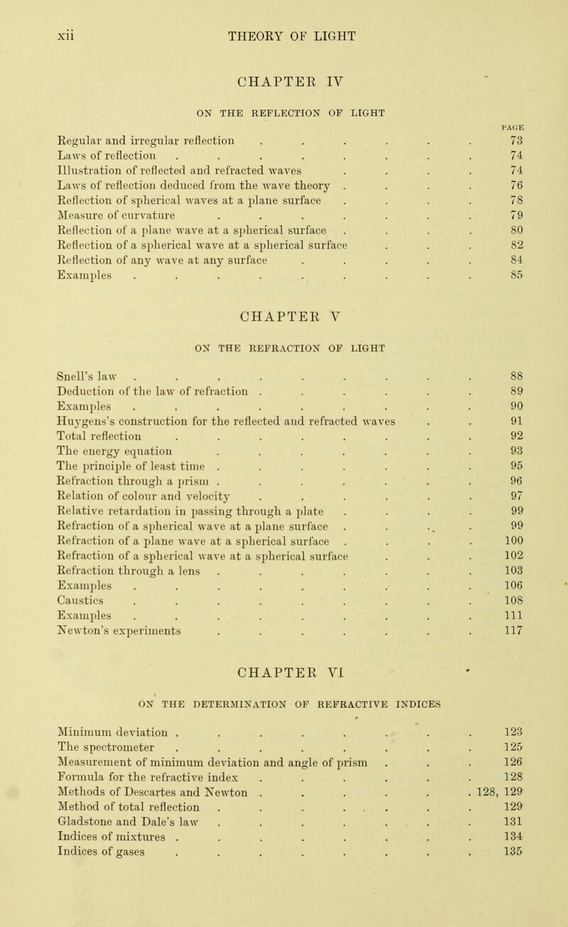 CHAPTEE lY ON THE REFLECTION OF LIGHT PAGE Regular and irregular reflection ...... 73 Laws of reflection . . . . . . . . 74 Illustration of reflected and refracted waves .... 74 Laws of reflection deduced from the wave theory . . . . 76 Reflection of spherical waves at a plane surface . . . . 78 Measure of curvature . . . . . . . 79 Reflection of a plane wave at a spherical surface .... 80 Reflection of a spherical wave at a spherical surface ... 82 Reflection of any Avave at any surface ..... 84 Examples ......... 85 CHAPTER V ON THE REFRACTION OF LIGHT Snell's law ........ Deduction of the law of refraction ..... Examples ........ Huygens's construction for the reflected and refracted waves Total reflection ....... The energy equation ...... The principle of least time ...... Refraction through a prism ...... Relation of colour and velocity ..... Relative retardation in passing through a plate Refraction of a spherical wave at a plane surface Refraction of a plane wave at a spherical surface Refraction of a spherical wave at a spherical surface Refraction through a lens ...... Examples ........ Caustics ........ Examples . . . , . . . Newton's experiments ...... CHAPTER VI ON THE DETERMINATION OF REFRACTIVE INDICES Minimum deviation ........ 123 The spectrometer . . . . . . . .125 Measurement of minimum deviation and angle of prism . . . 126 Formula for the refractive index . . . . . .128 Methods of Descartes and Newton ...... 128, 129 Method of total reflection . . , ... . .129 Gladstone and Dale's law . . . . ... .131 Indices of mixtures . . . . . . ,. .134 Indices of gases . . . . . . . . 135 89 90 91 92 93 95 96 97 99 99 100 102 103 106 108. Ill 117