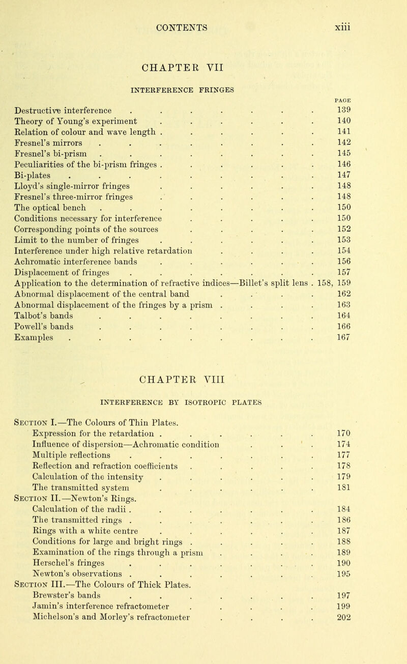 CHAPTER VII INTERFERENCE FRINGES PAGE Destructive interference ....... 139 Theory of Young's experiment . . . . . . 140 Relation of colour and wave length . . . . . . 141 Fresnel's mirrors ........ 142 Fresnel's bi-prism ........ 145 Peculiarities of the bi-prism fringes ...... 146 Bi-plates . . . . . . . . .147 Lloyd's single-mirror fringes ...... 148 Fresnel's three-mirror fringes .' . . . . . 148 The optical bench ........ 150 Conditions necessary for interference . . . . .150 Corresponding points of the sources ..... 152 Limit to the number of fringes ...... 153 Interference under high relative retardation .... 154 Achromatic interference bands ...... 156 Displacement of fringes . . . . . . .157 Application to the determination of refractive indices—Billet's split lens . 158, 159 Abnormal displacement of the central band . . . . 162 Abnormal displacement of the fringes by a prism .... 163 Talbot's bands ........ 164 Powell's bands ........ 166 Examples ......... 167 CHAPTER VIII INTERFERENCE BY ISOTROPIC PLATES Section I.—The Colours of Thin Plates. Expression for the retardation . . . . . . 170 Influence of dispersion—Achromatic condition . . ' . 174 Multiple reflections ....... 177 Reflection and refraction coefiicients ..... 178 Calculation of the intensity . . . . . . 179 The transmitted system ...... 181 Section H.—Newton's Rings. Calculation of the radii . . . . . . .184 The transmitted rings . . . . . . .186 Rings with a white centre . . . . . .187 Conditions for large and bright rings ..... 188 Examination of the rings through a prism . . . . 189 Herschel's fringes . . , . . ... 190 Newton's observations . . . . . . . 195 Section HL—The Colours of Thick Plates. Brewster's bands . . . . . , . 197 Jamin's interference refractometer . . . . .199 Michelson's and Morley's refractometer .... 202