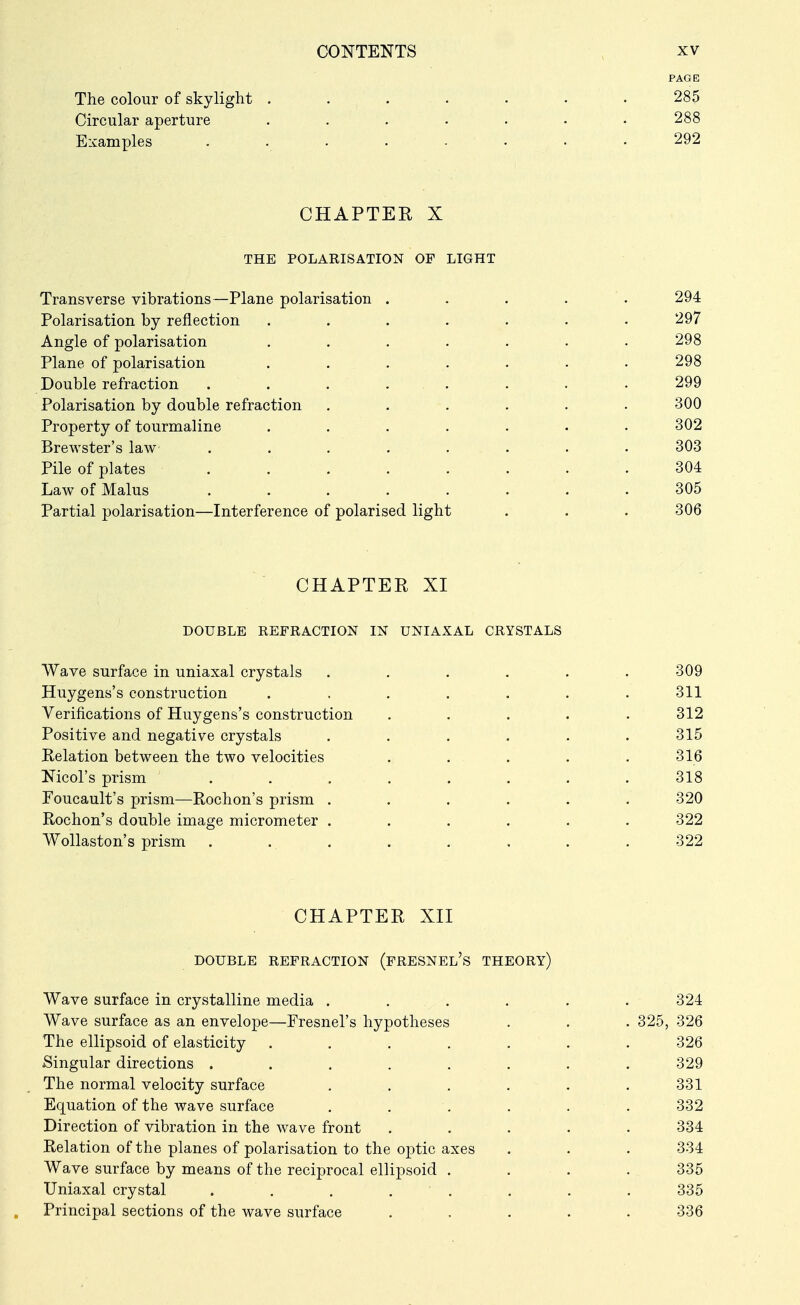 PAGE The colour of skylight ....... 285 Circular aperture ....... 288 Examples ........ 292 CHAPTEK X THE POLARISATION OF LIGHT Transverse vibrations—Plane polarisation ..... 294 Polarisation by reflection . . . . . . .297 Angle of polarisation ....... 298 Plane of polarisation . . . . . . . 298 Double refraction . . . . . . . . 299 Polarisation by double refraction ...... 300 Property of tourmaline ....... 302 Brewster's law ........ 303 Pile of plates ........ 304 Law of Mains ........ 305 Partial polarisation—Interference of polarised light . . . 306 CHAPTER XI DOUBLE REFRACTION IN UNIAXAL CRYSTALS Wave surface in uniaxal crystals .... Huygens's construction ..... Verifications of Huygens's construction Positive and negative crystals . . . Relation between the two velocities Nicol's prism ...... Poucault's prism—Rochon's prism .... Rochon's double image micrometer .... WoUaston's prism ...... CHAPTER XII DOUBLE REFRACTION (fRESNEL's THEORY) Wave surface in crystalline media ...... 324 Wave surface as an envelope—Fresnel's hypotheses . . . 325, 326 The ellipsoid of elasticity ....... 326 Singular directions ........ 329 The normal velocity surface . . . . . .331 Equation of the wave surface . . . . . .332 Direction of vibration in the wave front ..... 334 Relation of the planes of polarisation to the optic axes . . . 334 Wave surface by means of the reciprocal ellipsoid . . . . 335 Uniaxal crystal ........ 335 Principal sections of the wave surface ..... 336 311 312 315 316 318 320 322 322