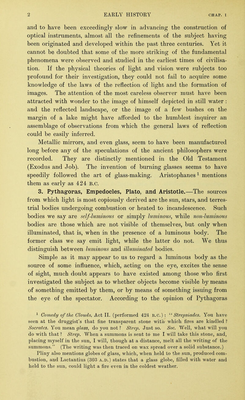 and to have been exceedingly slow in advancing the construction of optical instruments, almost all the refinements of the subject having been originated and developed within the past three centuries. Yet it cannot be doubted that some of the more striking of the fundamental phenomena were observed and studied in the earliest times of civilisa- tion. If the physical theories of light and vision were subjects too profound for their investigation, they could not fail to acquire some knowledge of the laws of the reflection of light and the formation of images. The attention of the most careless observer must have been attracted with wonder to the image of himself depicted in still water : and the reflected landscape, or the image of a few bushes on the margin of a lake might have afforded to the humblest inquirer an assemblage of observations from which the general laws of reflection could be easily inferred. Metallic mirrors, and even glass, seem to have been manufactured long before any of the speculations of the ancient philosophers were recorded. They are distinctly mentioned in the Old Testament (Exodus and Job). The invention of burning glasses seems to have speedily followed the art of glass-making. Aristophanes ^ m^entions them as early as 424 B.C. 3. Pythagopas, Empedoeles, Plato, and Aristotle.—The sources from which light is most copiously derived are the sun, stars, and terres- trial bodies undergoing combustion or heated to incandescence. Such bodies we say are self-lmninous or simply luminous, while non-luminous bodies are those which are not visible of themselves, but only when illuminated, that is, when in the presence of a luminous body. The former class we say emit light, while the latter do not. We thus distinguish between luminous and illuminated bodies. Simple as it may appear to us to regard a luminous body as the source of some influence, which, acting on the eye, excites the sense of sight, much doubt appears to have existed among those who first investigated the subject as to whether objects become visible by means of something emitted by them, or by means of something issuing from the eye of the spectator. According to the opinion of Pythagoras ^ Comedy of the Clouds, Act II. (performed 424 B.C.) : Strepsiades. You have seen at the druggist's that fine transparent stone with which fires are kindled ? Socrates. You mean glass, do you not ? Strep. Just so. Soc. Well, what will you do with that ? Strep. When a summons is sent to me I will take this stone, and, placing myself in the sun, I will, though at a distance, melt all the writing of the summons. (The writing was then traced on wax spread over a solid substance.) Pliny also mentions globes of glass, which, when held to the sun, produced com- bustion, and Lactantius (303 a.d. ) states that a glass globe, filled with water and held to the sun, could light a fire even in the coldest weather.