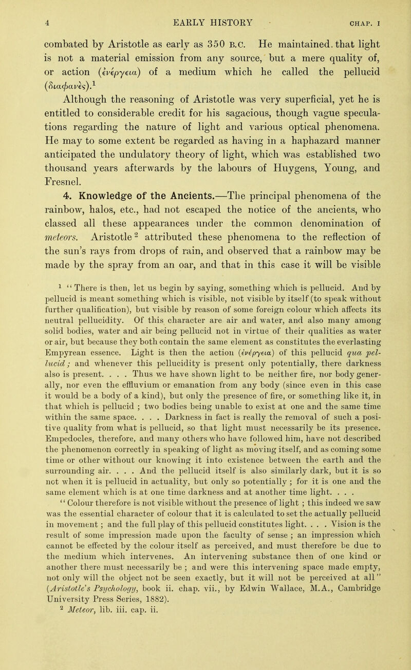 combated by Aristotle as early as 350 B.C. He maintained, that light is not a material emission from any source, but a mere quality of, or action (evepyeia) of a medium which he called the pellucid Although the reasoning of Aristotle was very superficial, yet he is entitled to considerable credit for his sagacious, though vague specula- tions regarding the nature of light and various optical phenomena. He may to some extent be regarded as having in a haphazard manner anticipated the undulatory theory of light, which was established two thousand years afterwards by the labours of Huygens, Young, and Fresnel. 4. Knowledge of the Ancients.—The principal phenomena of the rainbow, halos, etc., had not escaped the notice of the ancients, who classed all these appearances under the common denomination of meteors. Aristotle^ attributed these phenomena to the reflection of the sun's rays from drops of rain, and observed that a rainbow may be made by the spray from an oar, and that in this case it will be visible ^  There is then, let us begin by saying, something which is pellucid. And by pellucid is meant something which is visible, not visible by itself (to speak without further qualification), but visible by reason of some foreign colour which affects its neutral pellucidity. Of this character are air and water, and also many among solid bodies, water and air being pellucid not in virtue of their qualities as water or air, but because they both contain the same element as constitutes the everlasting Empyrean essence. Light is then the action (ivepyeia) of this pellucid qua pel- lucid; and whenever this pellucidity is present only potentially, there darkness also is present. . . . Thus we have shown light to be neither fire, nor body gener- ally, nor even the effluvium or emanation from any body (since even in this case it would be a body of a kind), but only the presence of fire, or something like it, in that which is pellucid ; two bodies being unable to exist at one and the same time within the same space. . . . Darkness in fact is really the removal of such a posi- tive quality from what is pellucid, so that light must necessarily be its presence. Empedocles, therefore, and many others who have followed him, have not described the phenomenon correctly in speaking of light as moving itself, and as coming some time or other without our knowing it into existence between the earth and the surrounding air. . . . And the pellucid itself is also similarly dark, but it is so not when it is pellucid in actuality, but only so potentially ; for it is one and the same element which is at one time darkness and at another time light. . . .  Colour therefore is not visible without the presence of light ; this indeed we saw was the essential character of colour that it is calculated to set the actually pellucid in movement; and the full play of this pellucid constitutes light. . . . Vision is the result of some impression made upon the faculty of sense ; an impression which cannot be effected by the colour itself as perceived, and must therefore be due to the medium which intervenes. An intervening substance then of one kind or another there must necessarily be ; and were this intervening space made empty, not only will the object not be seen exactly, but it will not be perceived at all {Aristotle's Psychology, book ii. chap, vii., by Edwin Wallace, M.A,, Cambridge University Press Series, 1882). 2 Meteor, lib. iii. cap. ii.