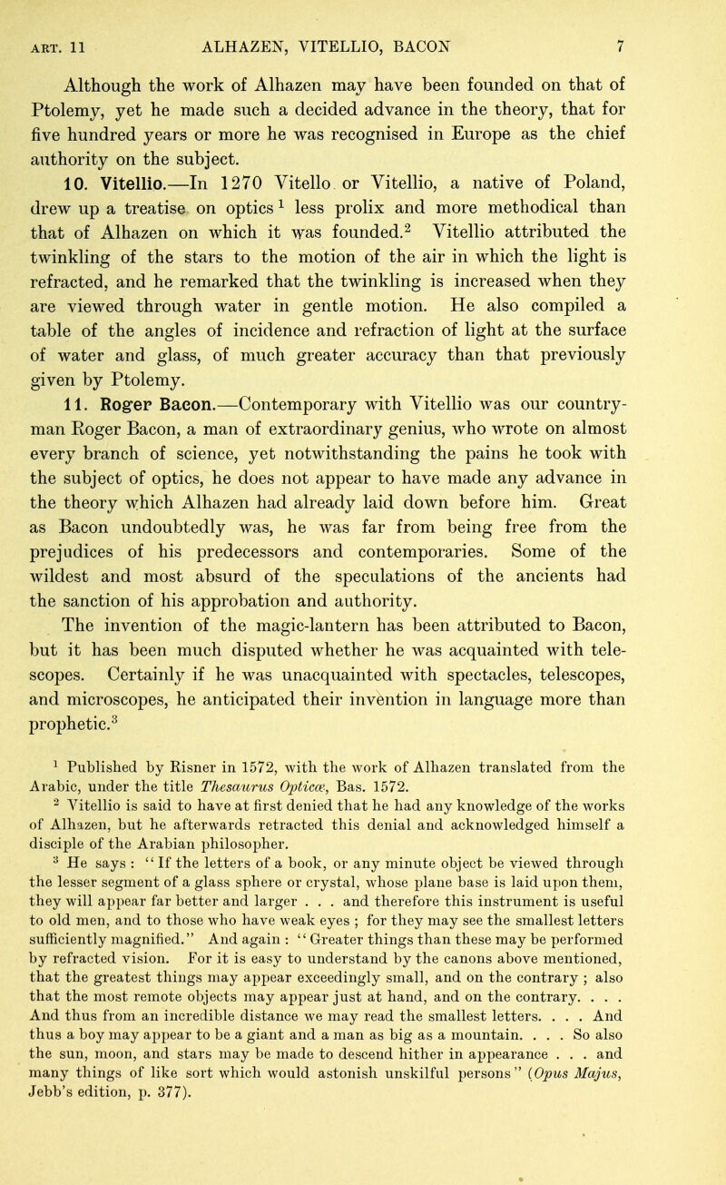 Although the work of Alhazen may have been founded on that of Ptolemy, yet he made such a decided advance in the theory, that for five hundred years or more he was recognised in Europe as the chief authority on the subject. 10. Vitellio.—In 1270 Vitello or Vitellio, a native of Poland, drew up a treatise on optics ^ less prolix and more methodical than that of Alhazen on which it was founded.^ Vitellio attributed the twinkling of the stars to the motion of the air in which the light is refracted, and he remarked that the twinkling is increased when they are viewed through water in gentle motion. He also compiled a table of the angles of incidence and refraction of light at the surface of water and glass, of much greater accuracy than that previously given by Ptolemy. 11. Rogep Bacon.—Contemporary with Vitellio was our country- man Roger Bacon, a man of extraordinary genius, who wrote on almost every branch of science, yet notwithstanding the pains he took with the subject of optics, he does not appear to have made any advance in the theory which Alhazen had already laid down before him. Great as Bacon undoubtedly was, he was far from being free from the prejudices of his predecessors and contemporaries. Some of the wildest and most absurd of the speculations of the ancients had the sanction of his approbation and authority. The invention of the magic-lantern has been attributed to Bacon, but it has been much disputed whether he was acquainted with tele- scopes. Certainly if he was unacquainted with spectacles, telescopes, and microscopes, he anticipated their invention in language more than prophetic.^ ^ Published by Risner in 1572, with the work of Alhazen translated from the Arabic, under the title Thesaurus Opticoe-, Bas. 1572. ^ Vitellio is said to have at first denied that he had any knowledge of the works of Alhazen, but he afterwards retracted this denial and acknowledged himself a disciple of the Arabian philosopher. ^ He says : If the letters of a book, or any minute object be viewed through the lesser segment of a glass sphere or crystal, whose plane base is laid upon them, they will appear far better and larger . . . and therefore this instrument is useful to old men, and to those who have weak eyes ; for they may see the smallest letters sufficiently magnified. And again : '' Greater things than these may be performed by refracted vision. For it is easy to understand by the canons above mentioned, that the greatest things may appear exceedingly small, and on the contrary ; also that the most remote objects may appear just at hand, and on the contrary. . . . And thus from an incredible distance we may read the smallest letters. . . . And thus a boy may appear to be a giant and a man as big as a mountain. ... So also the sun, moon, and stars may be made to descend hither in appearance . . . and many things of like sort which would astonish unskilful persons {Opus Majus, Jebb's edition, p. 377).