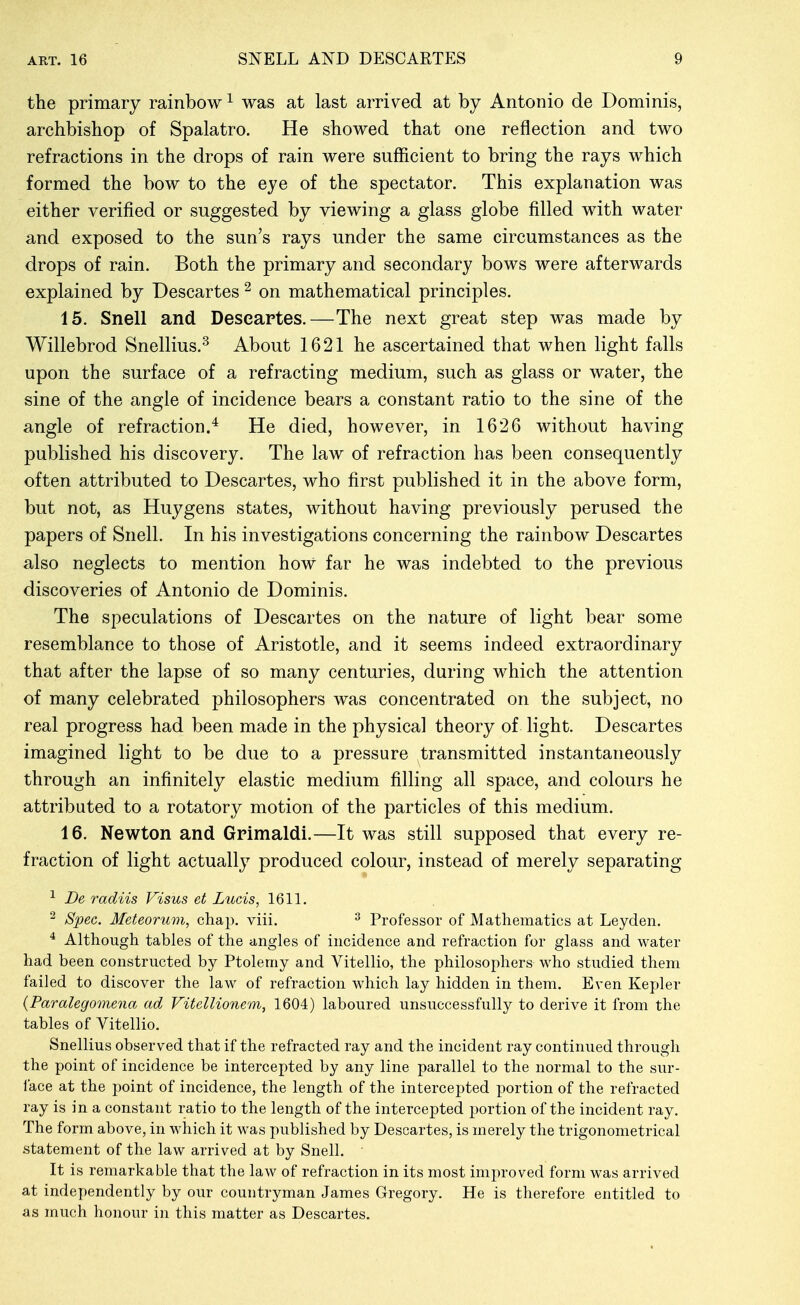 the primary rainbow ^ was at last arriv^ed at by Antonio de Dominis, archbishop of Spalatro. He showed that one reflection and two refractions in the drops of rain were sufficient to bring the rays which formed the bow to the eye of the spectator. This explanation was either verified or suggested by viewing a glass globe filled with water and exposed to the sun's rays under the same circumstances as the drops of rain. Both the primary and secondary bows were afterwards explained by Descartes ^ on mathematical principles. 15. Snell and Descartes.—The next great step was made by Willebrod Snellius.^ About 1621 he ascertained that when light falls upon the surface of a refracting medium, such as glass or water, the sine of the angle of incidence bears a constant ratio to the sine of the angle of refraction.* He died, however, in 1626 without having published his discovery. The law of refraction has been consequently often attributed to Descartes, who first published it in the above form, but not, as Huygens states, without having previously perused the papers of Snell. In his investigations concerning the rainbow Descartes also neglects to mention how far he was indebted to the previous discoveries of Antonio de Dominis. The speculations of Descartes on the nature of light bear some resemblance to those of Aristotle, and it seems indeed extraordinary that after the lapse of so many centuries, during which the attention of many celebrated philosophers was concentrated on the subject, no real progress had been made in the physical theory of light. Descartes imagined light to be due to a pressure transmitted instantaneously through an infinitely elastic medium filling all space, and colours he attributed to a rotatory motion of the particles of this medium. 16. Newton and Grimaldi.—It was still supposed that every re- fraction of light actually produced colour, instead of merely separating ^ De radiis Visus et Lucis, 1611. ^ Spec. Meteorum, chap. viii. ^ Professor of Mathematics at Leyden. * Although tables of the angles of incidence and refraction for glass and water had been constructed by Ptolemy and Vitellio, the philosophers who studied them failed to discover the law of refraction which lay hidden in them. Even Kepler (Paralegomena ad Vitellionem, 1604) laboured unsuccessfully to derive it from the tables of Vitellio. Snellius observed that if the refracted ray and the incident ray continued through the point of incidence be intercepted by any line parallel to the normal to the sur- face at the point of incidence, the length of the intercepted portion of the refracted ray is in a constant ratio to the length of the intercepted portion of the incident ray. The form above, in which it was published by Descartes, is merely the trigonometrical statement of the law arrived at by Snell. It is remarkable that the law of refraction in its most improved form was arrived at independently by our countryman James Gregory. He is therefore entitled to as much honour in this matter as Descartes.