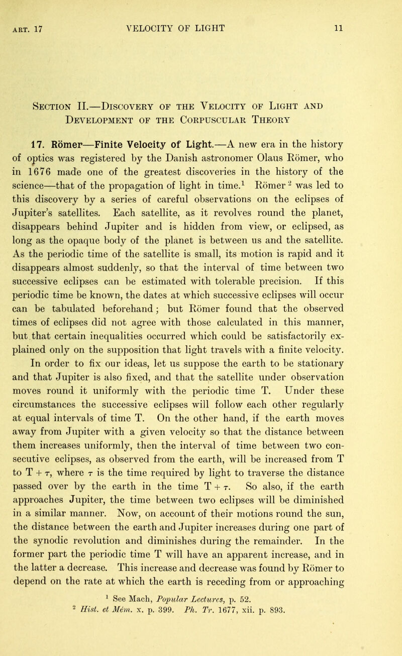 Section II.—Discovery of the Velocity of Light and Development of the Corpuscular Theory 17. Romep—Finite Velocity of Light.—A new era in the history of optics was registered by the Danish astronomer Olaus Romer, who in 1676 made one of the greatest discoveries in the history of the science—that of the propagation of light in time.^ Romer was led to this discovery by a series of careful observations on the eclipses of Jupiter's satellites. Each satellite, as it revolves round the planet, disappears behind Jupiter and is hidden from view, or eclipsed, as long as the opaque body of the planet is between us and the satellite. As the periodic time of the satellite is small, its motion is rapid and it disappears almost suddenly, so that the interval of time between two successive eclipses can be estimated with tolerable precision. If this periodic time be known, the dates at which successive eclipses will occur can be tabulated beforehand; but Romer found that the observed times of eclipses did not agree with those calculated in this manner, but.that certain inequalities occurred which could be satisfactorily ex- plained only on the supposition that light travels with a finite velocity. In order to fix our ideas, let us suppose the earth to be stationary and that Jupiter is also fixed, and that thje satellite under observation moves round it uniformly with the periodic time T. Under these circumstances the successive eclipses will follow each other regularly at equal intervals of time T. On the other hand, if the earth moves away from Jupiter with a given velocity so that the distance between them increases uniformly, then the interval of time between two con- secutive eclipses, as observed from the earth, will be increased from T to T + T, where t is the time required by light to traverse the distance passed over by the earth in the time T + r. So also, if the earth approaches Jupiter, the time between two eclipses will be diminished in a similar manner. Now, on account of their motions round the sun, the distance between the earth and Jupiter increases during one part of the synodic revolution and diminishes during the remainder. In the former part the periodic time T will have an apparent increase, and in the latter a decrease. This increase and decrease was found by Romer to depend on the rate at which the earth is receding from or approaching ^ See Mach, Popular Lectures, p. 52. - Hist, et Mem. x. p. 399. Ph. Tr. 1677, xii. p. 893.