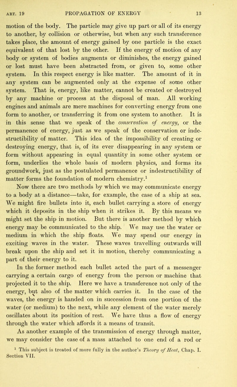 motion of the body. The particle may give up part or all of its energy to another, by collision or otherwise, but when any such transference takes place, the amount of energy gained by one particle is the exact equivalent of that lost by the other. If the energy of motion of any body or system of bodies augments or diminishes, the energy gained or lost must have been abstracted from, or given to, some other system. In this respect energy is like matter. The amount of it in any system can be augmented only at the expense of some other system. That is, energy, like matter, cannot be created or destroyed by any machine or process at the disposal of man. All working engines and animals are mere machines for converting energy from one form to another, or transferring it from one system to another. It is in this sense that we speak of the conservation of energy, or the permanence of energy, just as we speak of the conservation or inde- structibility of matter. This idea of the impossibility of creating or destroying energy, that is, of its ever disappearing in any system or form without appearing in equal quantity in some other system or form, underlies the whole basis of modern physics, and forms its groundwork, just as the postulated permanence or indestructibility of matter forms the foundation of modern chemistrj^^ Now there are two methods by which we may communicate energy to a body at a distance—take, for example, the case of a ship at sea. We might fire bullets into it, each bullet carrying a store of energy which it deposits in the ship when it strikes it. By this means we might set the ship in motion. But there is another method by which energy may be communicated to the ship. We may use the water or medium in which the ship floats. We may spend our energy in exciting waves in the water. These waves travelling outwards will break upon the ship and set it in motion, thereby communicating a part of their energy to it. In the former method each bullet acted the part of a messenger carrying a certain cargo of energy from the person or machine that projected it to the ship. Here we have a transference not only of the energy, but also of the matter which carries it. In the case of the waves, the energy is handed on in succession from one portion of the water (or medium) to the next, while any element of the water merely oscillates about its position of rest. We have thus a flow of energy through the water which affords it a means of transit. As another example of the transmission of energy through matter, we may consider the case of a mass attached to one end of a rod or ^ This subject is treated of more fully in the author's Theory of Heat, Chap. L Section VII.