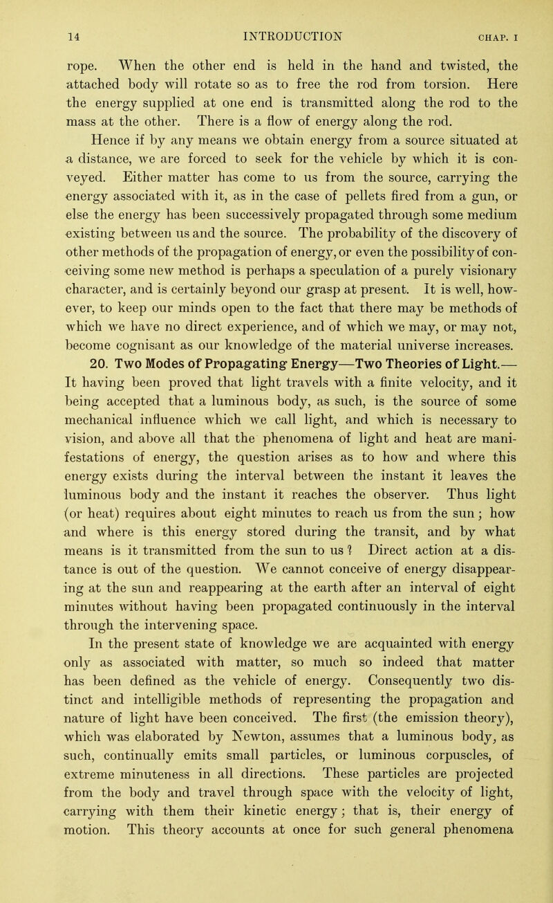 rope. AVhen the other end is held in the hand and twisted, the attached body will rotate so as to free the rod from torsion. Here the energy supplied at one end is transmitted along the rod to the mass at the other. There is a flow of energy along the rod. Hence if by any means we obtain energy from a source situated at a distance, we are forced to seek for the vehicle by which it is con- veyed. Either matter has come to us from the source, carrying the energy associated with it, as in the case of pellets fired from a gun, or else the energy has been successively propagated through some medium ■existing between us and the source. The probability of the discovery of other methods of the propagation of energy, or even the possibility of con- ceiving some new method is perhaps a speculation of a purely visionary character, and is certainly beyond our grasp at present. It is well, how- ever, to keep our minds open to the fact that there may be methods of which we have no direct experience, and of which we may, or may not, become cognisant as our knowledge of the material universe increases. 20. Two Modes of Propagating* Energy—Two Theories of Light.— It having been proved that light travels with a finite velocity, and it being accepted that a luminous body, as such, is the source of some mechanical influence which we call light, and which is necessary to vision, and above all that the phenomena of light and heat are mani- festations of energy, the question arises as to how and where this energy exists during the interval between the instant it leaves the luminous body and the instant it reaches the observer. Thus light (or heat) requires about eight minutes to reach us from the sun; how and where is this energy stored during the transit, and by what means is it transmitted from the sun to us 1 Direct action at a dis- tance is out of the question. We cannot conceive of energy disappear- ing at the sun and reappearing at the earth after an interval of eight minutes without having been propagated continuously in the interval through the intervening space. In the present state of knowledge we are acquainted with energy only as associated with matter, so much so indeed that matter has been defined as the vehicle of energy. Consequently two dis- tinct and intelligible methods of representing the propagation and nature of light have been conceived. The first (the emission theory), which was elaborated by Newton, assumes that a luminous body^ as such, continually emits small particles, or luminous corpuscles, of extreme minuteness in all directions. These particles are projected from the body and travel through space with the velocity of light, carrying with them their kinetic energy; that is, their energy of motion. This theory accounts at once for such general phenomena