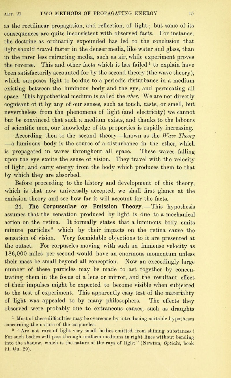 as the rectilinear propagation, and reflection, of light; but some of its consequences are quite inconsistent with observed facts. For instance, the doctrine as ordinarily expounded has led to the conclusion that light should travel faster in the denser media, like water and glass, than in the rarer less refracting media, such as air, while experiment proves the reverse. This and other facts which it has failed ^ to explain have been satisfactorily accounted for by the second theory (the wave theory), which supposes light to be due to a periodic disturbance in a medium existing between the luminous body and the eye, and permeating all space. This hypothetical medium is called the ether. We are not directly cognisant of it by any of our senses, such as touch, taste, or smell, but nevertheless from the phenomena of light (and electricity) we cannot but be convinced that such a medium exists, and thanks to the labours of scientific men, our knowledge of its properties is rapidly increasing. According then to the second theory—known as the JFave Theory —a luminous body is the source of a disturbance in the ether, which is propagated in waves throughout all space. These waves falling upon the eye excite the sense of vision. They travel with the velocity of light, and carry energy from the body which produces them to that by which they are absorbed. Before proceeding to the history and development of this theory, which is that now universally accepted, we shall first glance at the emission theory and see how far it will account for the facts. 21. The Corpuseulap or Emission Theory.—This hypothesis assumes that the sensation produced by light is due to a mechanical action on the retina. It formally states that a luminous body emits minute particles ^ which by their impacts on the retina cause the sensation of vision. Very formidable objections to it are presented at the outset. For corpuscles moving with such an immense velocity as 186,000 miles per second would have an enormous momentum unless their mass be small beyond all conception. Now an exceedingly large number of these particles may be made to act together by concen- trating them in the focus of a lens or mirror, and the resultant effect of their impulses might be expected to become visible when subjected to the test of experiment. This apparently easy test of the materiality of light was appealed to by many philosophers. The eflfects they observed were probably due to extraneous causes, such as draughts 1 Most of these difficulties may be overcome by introducing suitable hypotheses concerning the nature of the corpuscles. 2 Are not rays of light very small bodies emitted from shining substances? For such bodies will pass through uniform mediums in right lines without bending into the shadow, which is the nature of the rays of light (Newton, Opticks, book iii. Qu. 29).