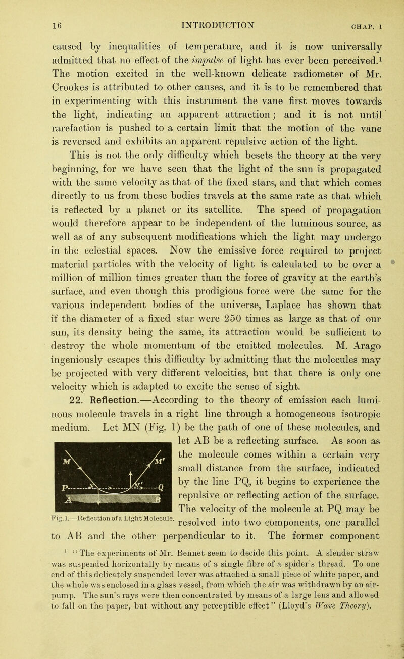 caused by inequalities of temperature, and it is now universally admitted that no effect of the im,j)ulse of light has ever been perceived.i The motion excited in the well-known delicate radiometer of Mr. Crookes is attributed to other causes, and it is to be remembered that in experimenting with this instrument the vane first moves towards the light, indicating an apparent attraction; and it is not until rarefaction is pushed to a certain limit that the motion of the vane is reversed and exhibits an apparent repulsive action of the light. This is not the only difficulty which besets the theory at the very beginning, for we have seen that the light of the sun is propagated with the same velocity as that of the fixed stars, and that which comes directly to us from these bodies travels at the same rate as that which is reflected by a planet or its satellite. The speed of propagation would therefore appear to be independent of the luminous source, as well as of any subsequent modifications which the light may undergo in the celestial spaces. Now the emissive force required to project material particles with the velocity of light is calculated to be over a million of million times greater than the force of gravity at the earth's surface, and even though this prodigious force were the same for the various independent bodies of the universe, Laplace has shown that if the diameter of a fixed star were 250 times as large as that of our sun, its density being the same, its attraction would be sufficient to destroy the whole momentum of the emitted molecules. M. Arago ingeniously escapes this difficulty by admitting that the molecules may be projected with very different velocities, but that there is only one velocity which is adapted to excite the sense of sight. 22. Reflection.—According to the theory of emission each lumi- nous molecule travels in a right line through a homogeneous isotropic medium. Let MN (Fig. 1) be the path of one of these molecules, and let AB be a reflecting surface. As soon as the molecule comes within a certain very small distance from the surface, indicated by the line PQ, it begins to experience the repulsive or reflecting action of the surface. The velocity of the molecule at PQ may be resolved into two components, one parallel to AB and the other perpendicular to it. The former component ^ The experiments of Mr, Bennet seem to decide this j)oint. A slender straw was suspended horizontally by means of a single fibre of a spider's thread. To one end of this delicately suspended lever was attached a small piece of white paper, and the whole was enclosed in a glass vessel, from which the air was withdrawn by an air- pump. The sun's rays were then concentrated by means of a large lens and allowed to fall on the paper, but without any jjerceptible effect (Lloyd's Wave I'heory). Fig.l.—Reflection of a Light Molecule.