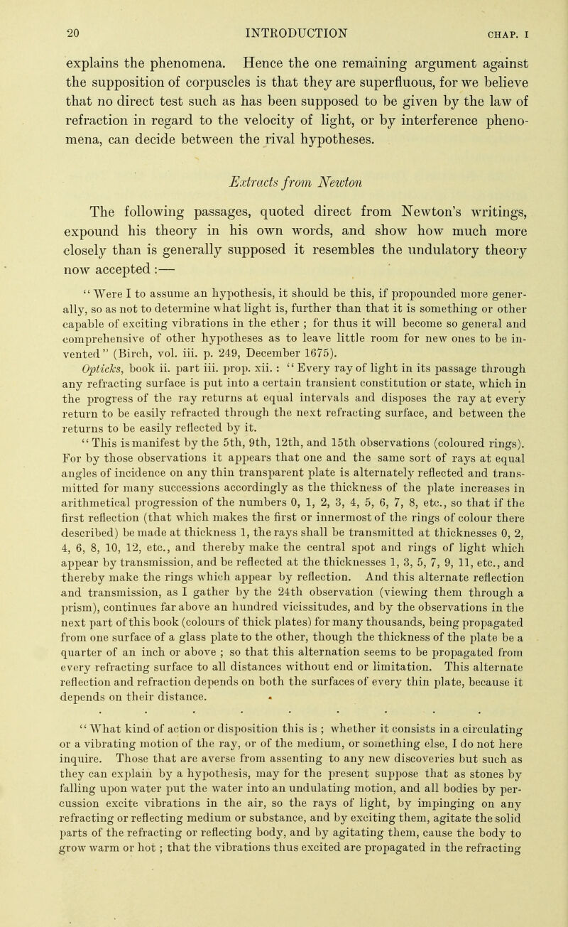 explains the phenomena. Hence the one remaining argument against the supposition of corpuscles is that they are superfluous, for we believe that no direct test such as has been supposed to be given by the law of refraction in regard to the velocity of light, or by interference pheno- mena, can decide between the rival hypotheses. Extracts from Neivton The following passages, quoted direct from Newton's writings, expound his theory in his own words, and show how much more closely than is generally supposed it resembles the undulatory theory now accepted:—  Were I to assume an hypothesis, it should be this, if propounded more gener- ally, so as not to determine -what light is, further than that it is something or other capable of exciting vibrations in the ether ; for thus it will become so general and comprehensive of other hypotheses as to leave little room for new ones to be in- vented (Birch, vol. iii. p. 249, December 1675). Opticas, book ii. part iii. prop. xii. : Every ray of light in its passage through any refracting surface is put into a certain transient constitution or state, which in the progress of the ray returns at equal intervals and disposes the ray at every return to be easily refracted through the next refracting surface, and between the returns to be easily reflected by it.  This is manifest by the 5th, 9th, 12th, and 15th observations (coloured rings). For by those observations it appears that one and the same sort of rays at equal angles of incidence on any thin transparent plate is alternately reflected and trans- mitted for many successions accordingly as the thickness of the plate increases in arithmetical progression of the numbers 0, 1, 2, 3, 4, 5, 6, 7, 8, etc., so that if the first reflection (that which makes the first or innermost of the rings of colour there described) be made at thickness 1, the rays shall be transmitted at thicknesses 0, 2, 4, 6, 8, 10, 12, etc., and thereby make the central spot and rings of light which appear by transmission, and be reflected at the thicknesses 1, 3, 5, 7, 9, 11, etc., and thereby make the rings which appear by reflection. And this alternate reflection and transmission, as I gather by the 24th observation (viewing them through a prism), continues far above an hundred vicissitudes, and by the observations in the next part of this book (colours of thick plates) for many thousands, being propagated from one surface of a glass plate to the other, though the thickness of the plate be a quarter of an inch or above ; so that this alternation seems to be propagated from every refracting surface to all distances without end or limitation. This alternate reflection and refraction depends on both the surfaces of every thin plate, because it depends on their distance. What kind of action or disposition this is ; whether it consists in a circulating or a vibrating motion of the ray, or of the medium, or something else, I do not here inquire. Those that are averse from assenting to any new discoveries but such as they can ex23lain by a hypothesis, may for the present suppose that as stones by falling upon water put the water into an undulating motion, and all bodies by per- cussion excite vibrations in the air, so the rays of light, by impinging on any refracting or reflecting medium or substance, and by exciting them, agitate the solid parts of the refracting or reflecting body, and by agitating them, cause the body to grow warm or hot; that the vibrations thus excited are propagated in the refracting