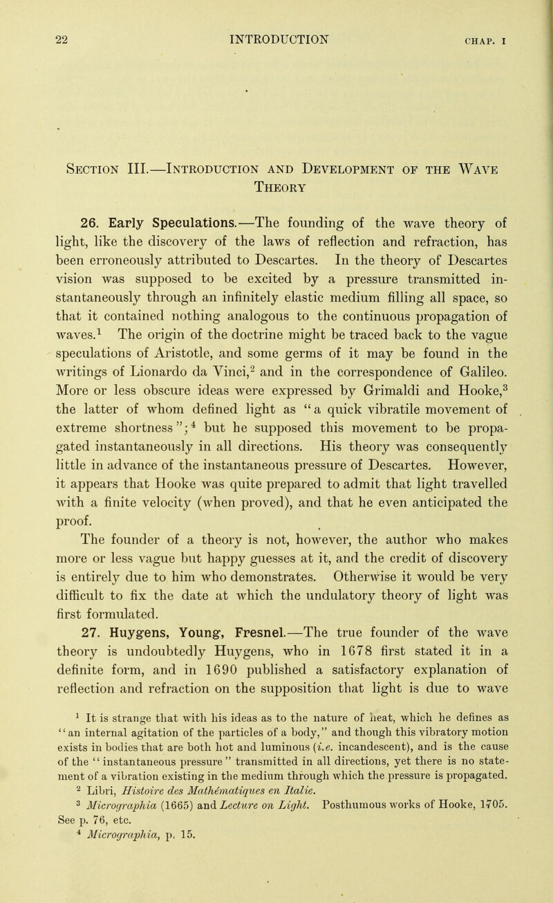 Section III.—Introduction and Development of the Wave Theory 26. Early Speculations.—The founding of the wave theory of light, like the discovery of the laws of reflection and refraction, has been erroneously attributed to Descartes. In the theory of Descartes vision was supposed to be excited by a pressure transmitted in- stantaneously through an infinitely elastic medium filling all space, so that it contained nothing analogous to the continuous propagation of waves.^ The origin of the doctrine might be traced back to the vague speculations of Aristotle, and some germs of it may be found in the writings of Lionardo da Vinci,^ and in the correspondence of Galileo. More or less obscure ideas were expressed by Grimaldi and Hooke,^ the latter of whom defined light as a quick vibratile movement of extreme shortness;* but he supposed this movement to be propa- gated instantaneously in all directions. His theory was consequently little in advance of the instantaneous pressure of Descartes. However, it appears that Hooke was quite prepared to admit that light travelled with a finite velocity (when proved), and that he even anticipated the proof. The founder of a theory is not, however, the author who makes more or less vague but happy guesses at it, and the credit of discovery is entirely due to him who demonstrates. Otherwise it would be very difficult to fix the date at which the undulatory theory of light was first formulated. 27. Huyg-ens, Young, Fresnel.—The true founder of the wave theory is undoubtedly Huygens, who in 1678 first stated it in a definite form, and in 1690 published a satisfactory explanation of reflection and refraction on the supposition that light is due to wave ^ It is strange that with his ideas as to the nature of heat, which he defines as an internal agitation of the particles of a body, and though this vibratory motion exists in bodies that are both hot and luminous {i.e. incandescent), and is the cause of the  instantaneous pressure  transmitted in all directions, yet there is no state- ment of a vibration existing in the medium through which the pressure is propagated. ^ Libri, Histoire des Mathematiques en Italie. 3 Micrographia (1665) andiedwrg on Light. Posthumous works of Hooke, 1705. See p. 76, etc. ^ Micrographia, p. 15.