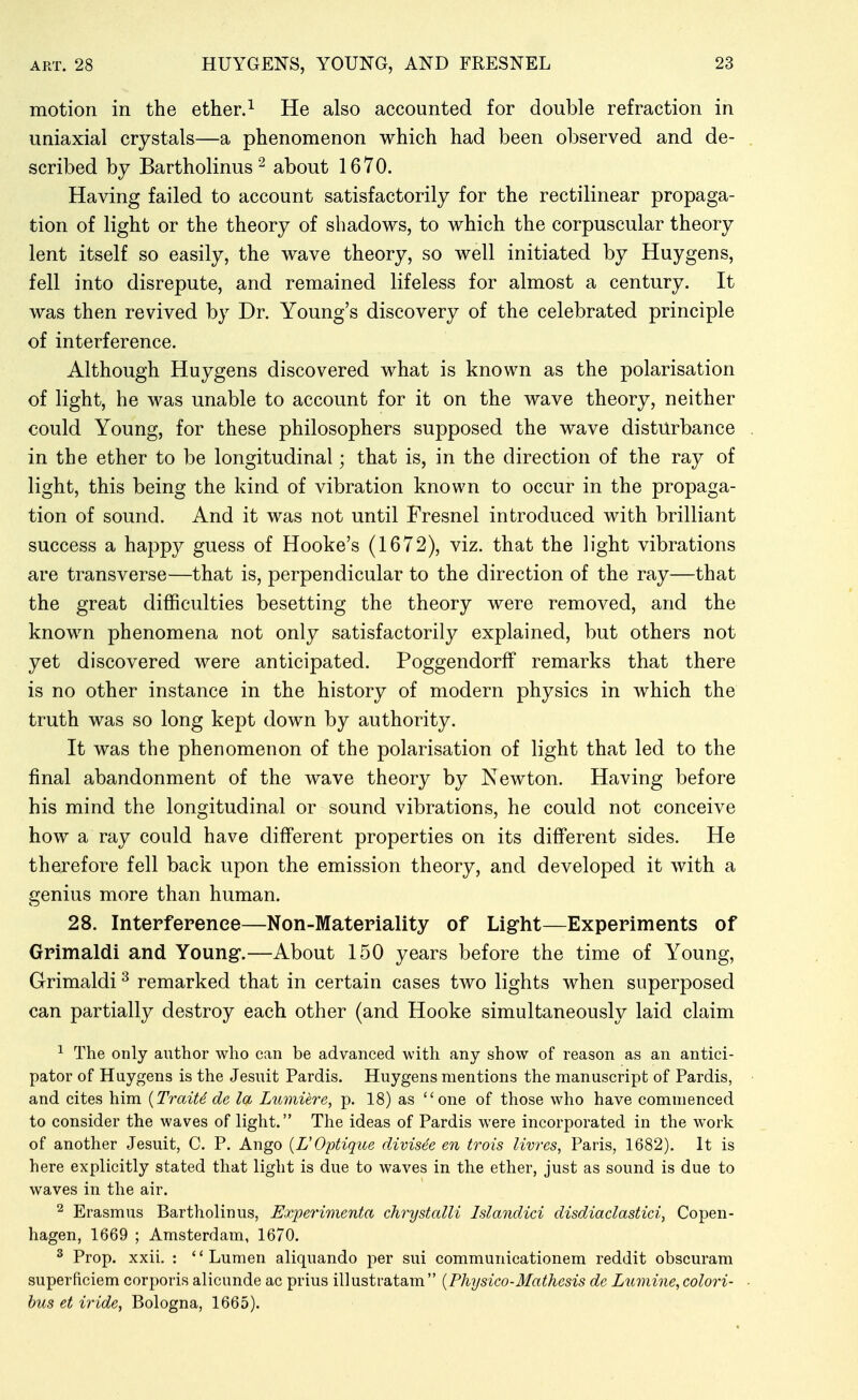 motion in the ether.^ He also accounted for double refraction in uniaxial crystals—a phenomenon which had been observed and de- scribed by Bartholinus^ about 1670. Having failed to account satisfactorily for the rectilinear propaga- tion of light or the theory of shadows, to which the corpuscular theory lent itself so easily, the wave theory, so well initiated by Huygens, fell into disrepute, and remained lifeless for almost a century. It was then revived by Dr. Young's discovery of the celebrated principle of interference. Although Huygens discovered what is known as the polarisation of light, he was unable to account for it on the wave theory, neither could Young, for these philosophers supposed the wave disturbance in the ether to be longitudinal; that is, in the direction of the ray of light, this being the kind of vibration known to occur in the propaga- tion of sound. And it was not until Fresnel introduced with brilliant success a happy guess of Hooke's (1672), viz. that the light vibrations are transverse—that is, perpendicular to the direction of the ray—that the great difficulties besetting the theory were removed, and the known phenomena not only satisfactorily explained, but others not yet discovered were anticipated. Poggendorff remarks that there is no other instance in the history of modern physics in which the truth was so long kept down by authority. It was the phenomenon of the polarisation of light that led to the final abandonment of the wave theory by Newton. Having before his mind the longitudinal or sound vibrations, he could not conceive how a ray could have different properties on its different sides. He therefore fell back upon the emission theory, and developed it with a genius more than human. 28. Interference—Non-Materiality of Light—Experiments of Grimaldi and Young.—About 150 years before the time of Young, Grimaldi ^ remarked that in certain cases two lights when superposed can partially destroy each other (and Hooke simultaneously laid claim ^ The only author who can be advanced with any show of reason as an antici- pator of Huygens is the Jesuit Pardis. Huygens mentions the manuscript of Pardis, and cites him {TraiU de la Lumiere, p. 18) as one of those who have commenced to consider the waves of light. The ideas of Pardis were incorporated in the work of another Jesuit, C. P. Ango {VOptique divisee en trois livres, Paris, 1682). It is here explicitly stated that light is due to waves in the ether, just as sound is due to waves in the air. 2 Erasmus Bartholinus, Experimenta chrystalli Islandici disdiaclastici, Copen- hagen, 1669 ; Amsterdam, 1670. 2 Prop. xxii. : '' Lumen aliquando per sui communicationem reddit obscuram superficiem corporis alicunde ac prius illustratam {Physico-Mathesis de Lumine,colori- hus et iride, Bologna, 1665).