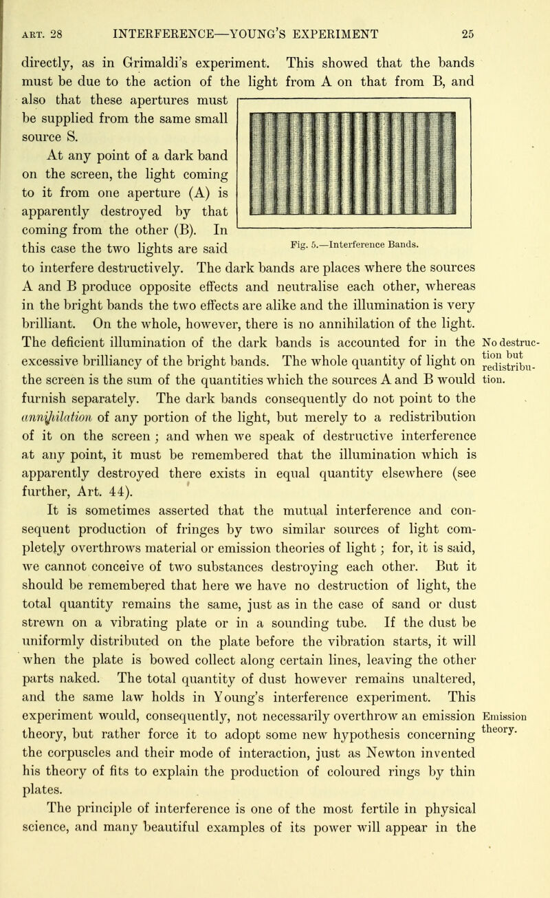 directly, as in Grimaldi's experiment. This showed that the bands must be due to the action of the light from A on that from B, and also that these apertures must be supplied from the same small source S. At any point of a dark band on the screen, the light coming to it from one aperture (A) is apparently destroyed by that coming from the other (B). In this case the two lights are said ^^S- 5.-interference Bands. to interfere destructively. The dark bands are places where the sources A and B produce opposite effects and neutralise each other, whereas in the bright bands the two effects are alike and the illumination is very brilliant. On the whole, however, there is no annihilation of the light. The deficient illumination of the dark bands is accounted for in the Nodestruc- excessive brilliancy of the bright bands. The whole quantity of light on ^e^f-gtr^^u- the screen is the sum of the quantities which the sources A and B would tion. furnish separately. The dark bands consequently do not point to the annjjiilation of any portion of the light, but merely to a redistribution of it on the screen ; and when we speak of destructive interference at any point, it must be remembered that the illumination which is apparently destroyed there exists in equal quantity elsewhere (see further. Art. 44). It is sometimes asserted that the mutu,al interference and con- sequent production of fringes by two similar sources of light com- pletely overthrows material or emission theories of light; for, it is said, we cannot conceive of two substances destroying each other. But it should be remembered that here we have no destruction of light, the total quantity remains the same, just as in the case of sand or dust strewn on a vibrating plate or in a sounding tube. If the dust be uniformly distributed on the plate before the vibration starts, it will when the plate is bowed collect along certain lines, leaving the other parts naked. The total quantity of dust however remains unaltered, and the same law holds in Young's interference experiment. This experiment would, consequently, not necessarily overthrow an emission Emission theory, but rather force it to adopt some new hypothesis concerning ^^®°^y- the corpuscles and their mode of interaction, just as Newton invented his theory of fits to explain the production of coloured rings by thin plates. The principle of interference is one of the most fertile in physical science, and many beautiful examples of its power will appear in the