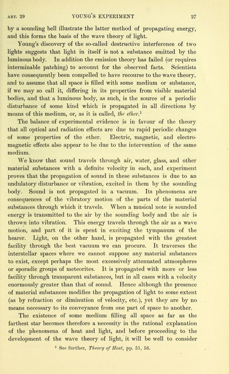 by a sounding bell illustrate the latter method of propagating energy, and this forms the basis of the wave theory of light. Young's discovery of the so-called destructive interference of two lights suggests that light in itself is not a substance emitted by the luminous body. In addition the emission theory has failed (or requires interminable patching) to account for the observed facts. Scientists have consequently been compelled to have recourse to the wave theory, and to assume that all space is filled with some medium or substance, if we may so call it, differing in its properties from visible material bodies, and that a luminous body, as such, is the source of a periodic disturbance of some kind which is propagated in all directions by means of this medium, or, as it is called, the ether} The balance of experimental evidence is in favour of the theory that all optical and radiation effects are due to rapid periodic changes of some properties of the ether. Electric, magnetic, and electro- magnetic effects also appear to be due to the intervention of the same medium. We know that sound travels through air, water, glass, and other material substances with a definite velocity in each, and experiment proves that the propagation of sound in these substances is due to an undulatory disturbance or vibration, excited in them by the sounding body. Sound is not propagated in a vacuum. Its phenomena are consequences of the vibratory motion of the parts of the material substances through which it travels. When a musical note is sounded energy is transmitted to the air by the sounding body and the air is thrown into vibration. This energy travels through the air as a wave motion, and part of it is spent in exciting the tympanum of the hearer. Light, on the other hand, is propagated with the greatest facility through the best vacuum we can procure. It traverses the interstellar spaces where we cannot suppose any material substances to exist, except perhaps the most excessively attenuated atmospheres or sporadic groups of meteorites. It is propagated with more or less facility through transparent substances, but in all cases with a velocity enormously greater than that of sound. Hence although the presence of material substances modifies the propagation of light to some extent (as by refraction or diminution of velocity, etc.), yet they are by no means necessary to its conveyance from one part of space to another. The existence of some medium filling all space as far as the farthest star becomes therefore a necessity in the rational explanation of the phenomena of heat and light, and before proceeding to the development of the wave theory of light, it will be well to consider 1 See further, Theory of Heat, pp. 51, 56.