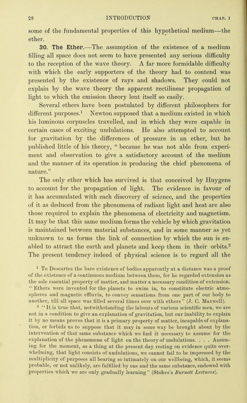 some of the fundamental properties of this hypothetical medium—the ether. 30. The Ethep.—The assumption of the existence of a medium filling all space does not seem to have presented any serious difficulty to the reception of the wave theory. A far more formidable difficulty with which the early supporters of the theory had to contend was presented by the existence of rays and shadows. They could not explain by the wave theory the apparent rectilinear propagation of light to which the emission theory lent itself so easily. Several ethers have been postulated by different philosophers for different purposes.^ Newton supposed that a medium existed in which his luminous corpuscles travelled, and in which they were capable in certain cases of exciting undulations. He also attempted to account for gravitation by the differences of pressure in an ether, but he published little of his theory,  because he was not able from experi- ment and observation to give a satisfactory account of the medium and the manner of its operation in producing the chief phenomena of nature. The only ether which has survived is that conceived by Huygens to account for the propagation of light. The evidence in favour of it has accumulated with each discovery of science, and the properties of it as deduced from the phenomena of radiant light and heat are also those required to explain the phenomena of electricity and magnetism. It may be that this same medium forms the vehicle by which gravitation is maintained between material substances, and in some manner as yet unknown to us forms the link of connection by which the sun is en- abled to attract the earth and planets and keep them in their orbits.^ The present tendency indeed of physical science is to regard all the ^ To Descartes the bare existence of bodies apparently at a distance was a proof of the existence of a continuous medium between them, for he regarded extension as the sole essential property of matter, and matter a necessary condition of extension. Ethers were invented for the planets to swim in, to constitute electric atmo- s]3heres and magnetic effluvia, to convey sensations from one part of our body to another, till all space was filled several times over with ethers (J. C. Maxwell). It is true that, notwithstanding the labours of various scientific men, we are not in a condition to give an explanation of gravitation, but our inability to explain it by no means proves that it is a primary property of matter, incapable of explana- tion, or forbids us to suppose that it may in some way be brought about by the intervention of that same substance which we find it necessary to assume for the explanation of the phenomena of light on the theory of undulations. . . . Assum- ing for the moment, as a thing at the present day resting on evidence quite over- whelming, that light consists of undulations, we cannot fail to be impressed by the multiplicity of purposes all bearing so intimately on our wellbeing, which, it seems probable, or not unlikely, are fulfilled by one and the same substance, endowed with properties which we are only gradually learning  (Stokes's Burnett Lectures).