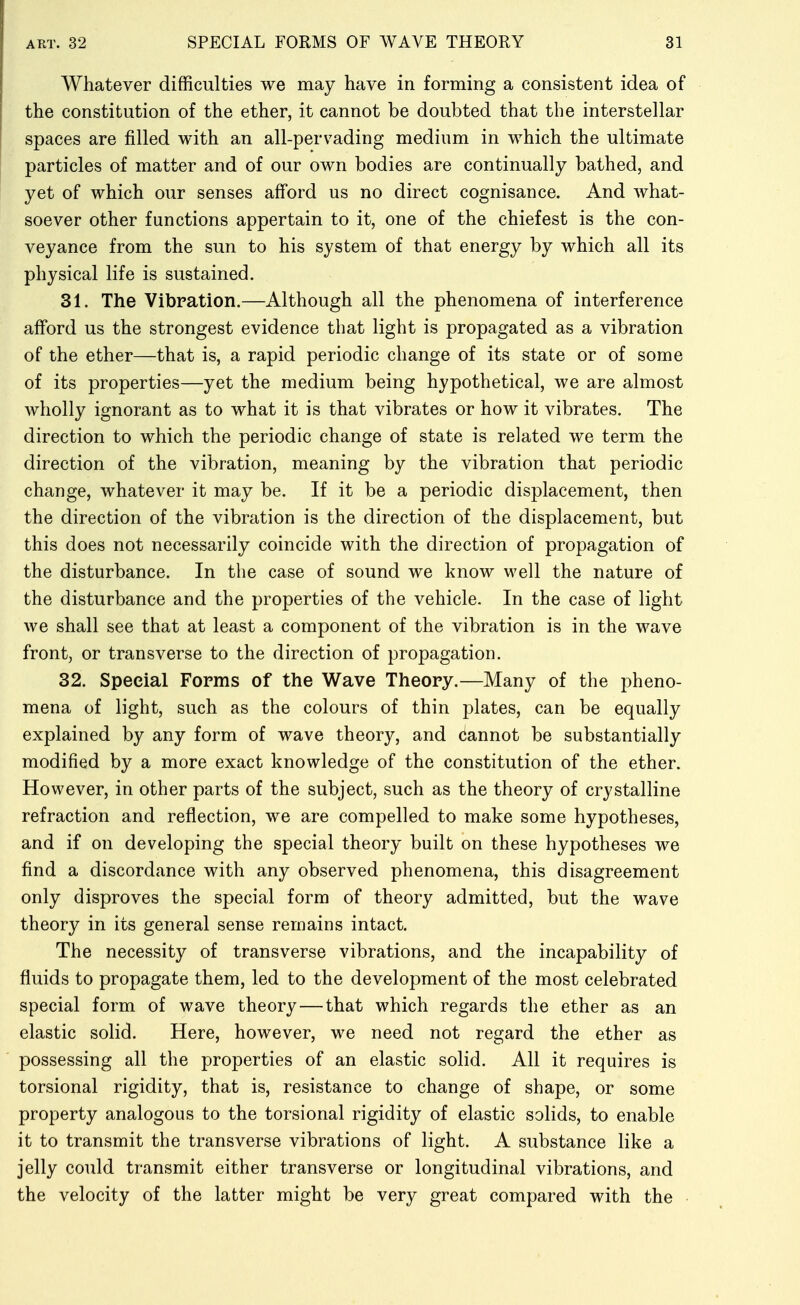 Whatever difficulties we may have in forming a consistent idea of the constitution of the ether, it cannot be doubted that the interstellar spaces are filled with an all-pervading medium in which the ultimate particles of matter and of our own bodies are continually bathed, and yet of which our senses afford us no direct cognisance. And what- soever other functions appertain to it, one of the chief est is the con- veyance from the sun to his system of that energy by which all its physical life is sustained. 31. The Vibration.—Although all the phenomena of interference afford us the strongest evidence that light is propagated as a vibration of the ether—that is, a rapid periodic change of its state or of some of its properties—yet the medium being hypothetical, we are almost wholly ignorant as to what it is that vibrates or how it vibrates. The direction to which the periodic change of state is related we term the direction of the vibration, meaning by the vibration that periodic change, whatever it may be. If it be a periodic displacement, then the direction of the vibration is the direction of the displacement, but this does not necessarily coincide with the direction of propagation of the disturbance. In the case of sound we know well the nature of the disturbance and the properties of the vehicle. In the case of light we shall see that at least a component of the vibration is in the wave front, or transverse to the direction of propagation. 32. Special Forms of the Wave Theory.—Many of the pheno- mena of light, such as the colours of thin plates, can be equally explained by any form of wave theory, and (iannot be substantially modified by a more exact knowledge of the constitution of the ether. However, in other parts of the subject, such as the theory of crystalline refraction and reflection, we are compelled to make some hypotheses, and if on developing the special theory built on these hypotheses we find a discordance with any observed phenomena, this disagreement only disproves the special form of theory admitted, but the wave theory in its general sense remains intact. The necessity of transverse vibrations, and the incapability of fluids to propagate them, led to the development of the most celebrated special form of wave theory — that which regards the ether as an elastic solid. Here, however, we need not regard the ether as possessing all the properties of an elastic solid. All it requires is torsional rigidity, that is, resistance to change of shape, or some property analogous to the torsional rigidity of elastic solids, to enable it to transmit the transverse vibrations of light. A substance like a jelly could transmit either transverse or longitudinal vibrations, and the velocity of the latter might be very great compared with the