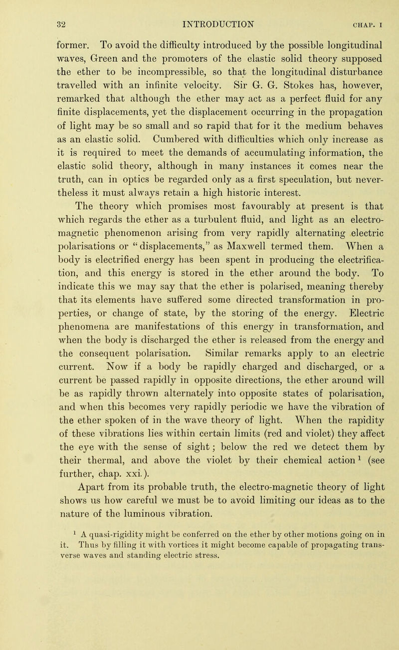 former. To avoid the difficulty introduced by the possible longitudinal waves, Green and the promoters of the elastic solid theory supposed the ether to be incompressible, so that the longitudinal disturbance travelled with an infinite velocity. Sir G. G. Stokes has, however, remarked that although the ether may act as a perfect fluid for any finite displacements, yet the displacement occurring in the propagation of light may be so small and so rapid that for it the medium behaves as an elastic solid. Cumbered with difficulties which only increase as it is required to meet the demands of accumulating information, the elastic solid theory, although in many instances it comes near the truth, can in optics be regarded only as a first speculation, but never- theless it must always retain a high historic interest. The theory which promises most favourably at present is that which regards the ether as a turbulent fluid, and light as an electro- magnetic phenomenon arising from very rapidly alternating electric polarisations or  displacements, as Maxwell termed them. When a body is electrified energy has been spent in producing the electrifica- tion, and this energy is stored in the ether around the body. To indicate this we may say that the ether is polarised, meaning thereby that its elements have suffered some directed transformation in pro- perties, or change of state, by the storing of the energy. Electric phenomena are manifestations of this energy in transformation, and when the body is discharged the ether is released from the energy and the consequent polarisation. Similar remarks apply to an electric current. Now if a body be rapidly charged and discharged, or a current be passed rapidly in opposite directions, the ether around will be as rapidly thrown alternately into opposite states of polarisation, and when this becomes very rapidly periodic we have the vibration of the ether spoken of in the wave theory of light. When the rapidity of these vibrations lies within certain limits (red and violet) they aff'ect the eye with the sense of sight; beloAv the red we detect them by their thermal, and above the violet by their chemical action^ (see further, chap. xxi.). Apart from its probable truth, the electro-magnetic theory of light shows us how careful we must be to avoid limiting our ideas as to the nature of the luminous vibration. ^ A quasi-rigidity might be conferred on the ether by other motions going on in it. Thus by filling it with vortices it might become capable of propagating trans- verse waves and standing electric stress.