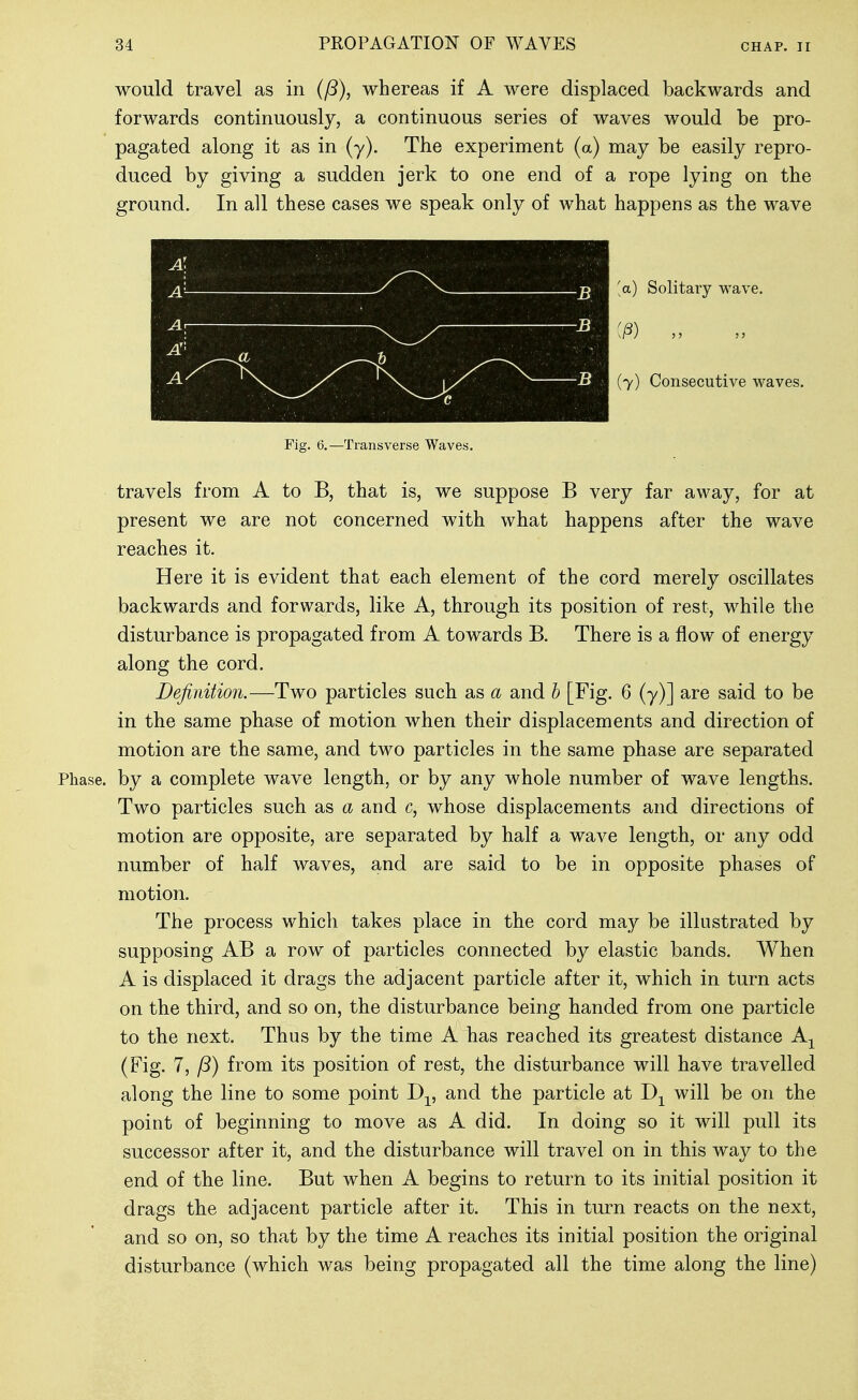 would travel as in (fS), whereas if A were displaced backwards and forwards continuously, a continuous series of waves would be pro- pagated along it as in (y). The experiment (a) may be easily repro- duced by giving a sudden jerk to one end of a rope lying on the ground. In all these cases we speak only of what happens as the wave [a) Solitary wave, (7) Consecutive waves. Fig. 6.—Transverse Waves. travels from A to B, that is, we suppose B very far away, for at present we are not concerned with what happens after the wave reaches it. Here it is evident that each element of the cord merely oscillates backwards and forwards, like A, through its position of rest, while the disturbance is propagated from A towards B. There is a flow of energy along the cord. Definition.—Two particles such as a and b [Fig. 6 (y)] are said to be in the same phase of motion when their displacements and direction of motion are the same, and two particles in the same phase are separated Phase, by a complete wave length, or by any whole number of wave lengths. Two particles such as a and c, whose displacements and directions of motion are opposite, are separated by half a wave length, or any odd number of half waves, and are said to be in opposite phases of motion. The process which takes place in the cord may be illustrated by supposing AB a row of particles connected by elastic bands. When A is displaced it drags the adjacent particle after it, which in turn acts on the third, and so on, the disturbance being handed from one particle to the next. Thus by the time A has reached its greatest distance A^ (Fig. 7, from its position of rest, the disturbance will have travelled along the line to some point D-^, and the particle at D-^ will be on the point of beginning to move as A did. In doing so it will pull its successor after it, and the disturbance will travel on in this way to the end of the line. But when A begins to return to its initial position it drags tbe adjacent particle after it. This in turn reacts on the next, and so on, so that by the time A reaches its initial position the original disturbance (which was being propagated all the time along the line)