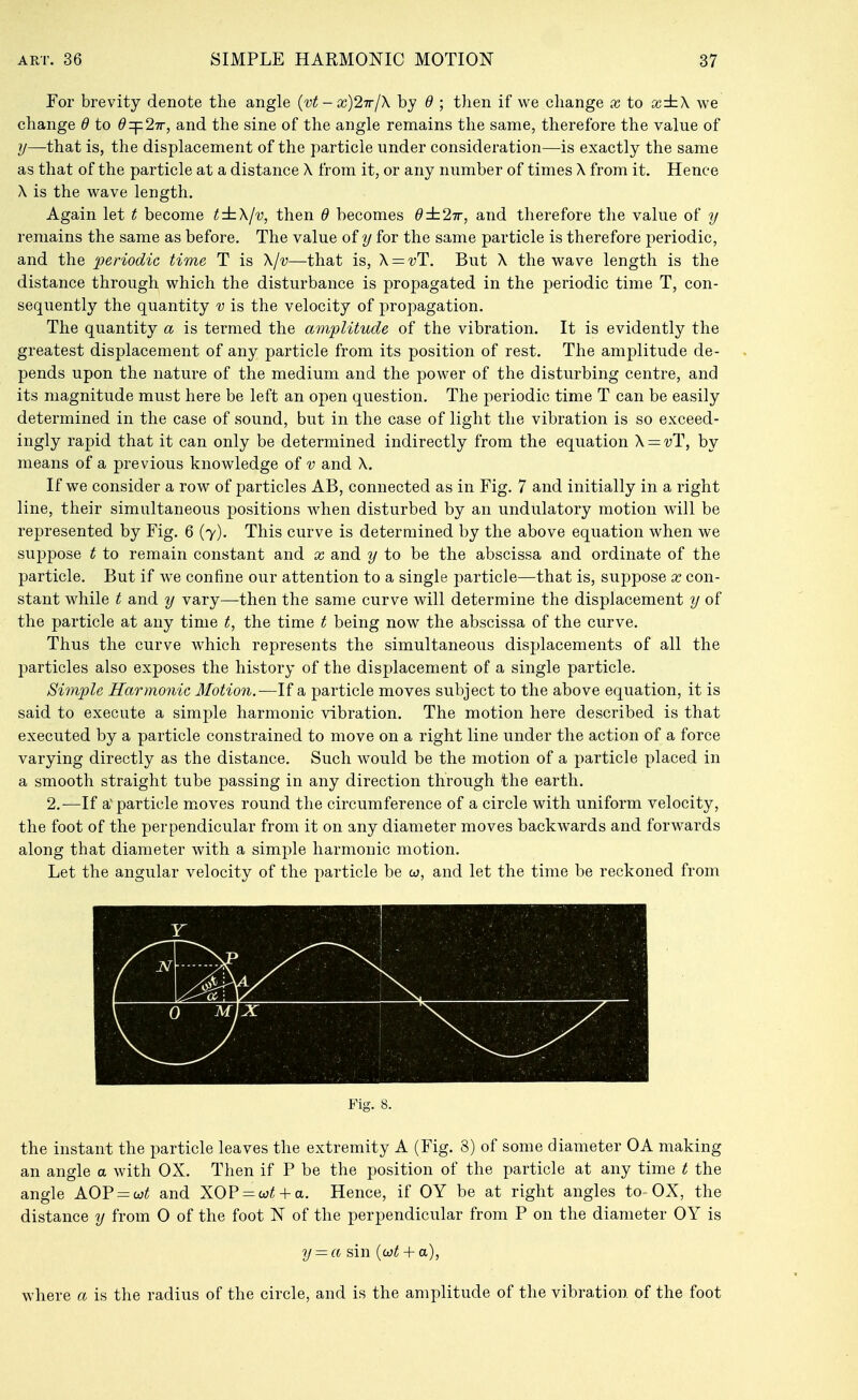 For brevity denote the angle {vt - x)2irlX by d ; then if we change a; to x:iz\ we change 6 to 27r, and the sine of the angle remains the same, therefore the value of that is, the displacement of the particle under consideration—is exactly the same as that of the particle at a distance X from it, or any number of times X from it. Hence X is the wave length. Again let t become t:tXlv, then 6 becomes d:t2ir, and therefore the value of y remains the same as before. The value of y for the same particle is therefore periodic, and the periodic time T is X/v—that is, X = vT. But X the wave length is the distance through which the disturbance is propagated in the periodic time T, con- sequently the quantity v is the velocity of propagation. The quantity a is termed the amplitude of the vibration. It is evidently the greatest displacement of any particle from its position of rest. The amplitude de- pends upon the nature of the medium and the power of the disturbing centre, and its magnitude must here be left an open question. The periodic time T can be easily determined in the case of sound, but in the case of light the vibration is so exceed- ingly rapid that it can only be determined indirectly from the equation X — vT, by means of a previous knowledge of v and X. If we consider a row of particles AB, connected as in Fig. 7 and initially in a right line, their simultaneous positions when disturbed by an undulatory motion will be represented by Fig. 6 (7). This curve is determined by the above equation when we suppose t to remain constant and x and y to be the abscissa and ordinate of the particle. But if we confine our attention to a single particle—that is, suppose x con- stant while t and y vary—then the same curve will determine the displacement y of the particle at any time t, the time t being now the abscissa of the curve. Thus the curve which represents the simultaneous displacements of all the particles also exposes the history of the displacement of a single particle. Simple Harmonic Motion.—If a particle moves subject to the above equation, it is said to execute a simple harmonic vibration. The motion here described is that executed by a particle constrained to move on a right line under the action of a force varying directly as the distance. Such would be the motion of a particle placed in a smooth straight tube passing in any direction through the earth, 2.—If a'particle moves round the circumference of a circle with uniform velocity, the foot of the perpendicular from it on any diameter moves backwards and forwards along that diameter with a simple harmonic motion. Let the angular velocity of the particle be w, and let the time be reckoned from Y ■ ■ . - ) MjX Fig. 8. the instant the particle leaves the extremity A (Fig. 8) of some diameter OA making an angle a with OX. Then if P be the position of the particle at any time t the angle AOP = w^ and XOP = w^ + a. Hence, if OY be at right angles to-OX, the distance y from 0 of the foot N of the perpendicular from P on the diameter OY is y — a sin {oit + a), where a is the radius of the circle, and is the amplitude of the vibration of the foot