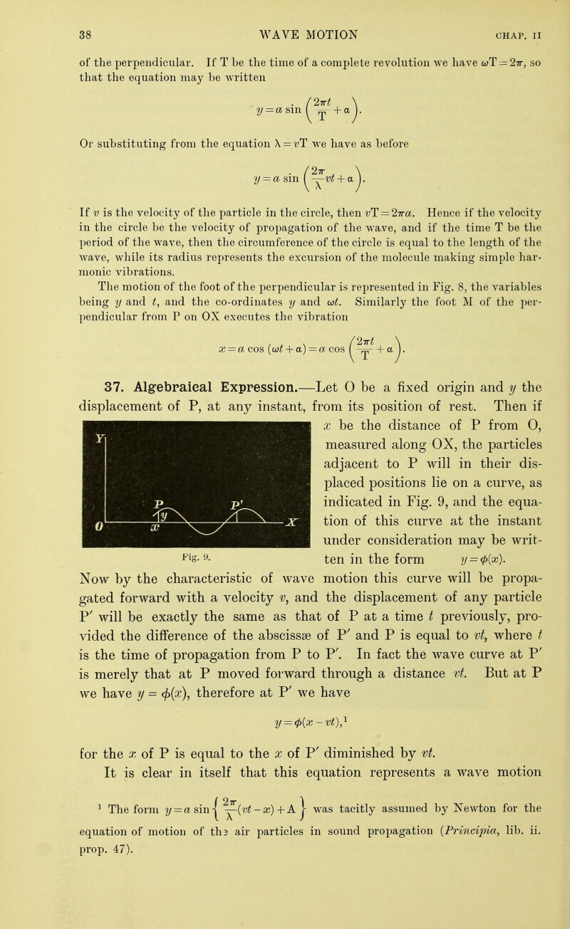 of the perpendicular. If T be the time of a complete revolution we have wT = 27r, so that the equation may be Avritten 2irt Or substituting from the equation \ = vT we have as before y = a sm If V is the velocity of the particle in the circle, then vT = 2ira. Hence if the velocity in the circle be the velocity of propagation of the wave, and if the time T be the period of the wave, then the circumference of the circle is equal to the length of the wave, while its radius represents the excursion of the molecule making simple har- monic vibrations. The motion of the foot of the perpendicular is represented in Fig. 8, the variables being y and t, and the co-ordinates y and wt. Similarly the foot M of the per- pendicular from P on OX executes the vibration x = a cos {o)t + a) = « cos 2Trt Y I 1 0 a? 37. Algrebraieal Expression.—Let 0 be a fixed origin and y the displacement of P, at any instant, from its position of rest. Then if X be the distance of P from 0, measured along OX, the particles adjacent to P will in their dis- placed positions lie on a curve, as indicated in Fig. 9, and the equa- tion of this curve at the instant under consideration may be writ- P^s-^- ten in the form y = (p{x). Now by the characteristic of wave motion this curve will be propa- gated forward with a velocity v, and the displacement of any particle P' will be exactly the same as that of P at a time t previously, pro- vided the difference of the abscissae of P' and P is equal to vt, where f is the time of propagation from P to P'. In fact the wave curve at P' is merely that at P moved forward through a distance vt. But at P we have y = cf){x), therefore at P' we have y = (p{x-vt),'^ for the X of P is equal to the x of P' diminished by vt. It is clear in itself that this equation represents a wave motion 1 The form = a sin | ^(v^; - 4-A | was tacitly assumed by Newton for the equation of motion of ths air particles in sound propagation {Principia, lib. ii. prop. 47).