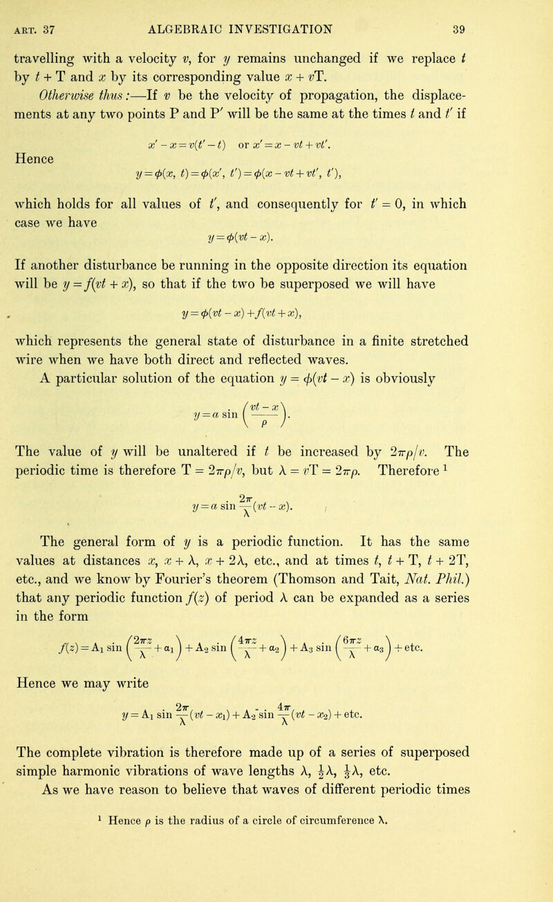 travelling with a velocity v, for y remains unchanged if we replace t by / + T and x by its corresponding value x + vT. Otherwise thus:—If v be the velocity of propagation, the displace- ments at any two points P and P' will be the same at the times / and t' if x'-x — v{t' — t) or x'— x-vt + vt'. Hence y = (p{x, t) = (p{x', t') = (p{x - vt + vt', t'), which holds for all values of t\ and consequently for f = 0, in which case we have y = (P{vt-x). If another disturbance be running in the opposite direction its equation will he y= f{vt + x), so that if the two be superposed we will have y = <p{vt - X) +f{vt + X), which represents the general state of disturbance in a finite stretched wire when we have both direct and reflected waves. A particular solution of the equation y = (ji(vt — x) is obviously y = a sm vt-x P The value of y will be unaltered if / be increased by 27rp/v. The periodic time is therefore T = 27rp/v, but A = ^'T = Stt/). Therefore ^ • 27r_ . y = asm—{vt-x). / A The general form of is a periodic function. It has the same values at distances x, x + A, x + 2X, etc., and at times / + T, t + 2T, etc., and we know by Fourier's theorem (Thomson and Tait, Nat. Phil.) that any periodic function f{z) of period A can be expanded as a series in the form f{z) = kx sin (^^ + ^1^ +A2sin (^^ + 2) +^3 si ^^ + a3^ -f etc. Hence we may write » • 27r, , , . = . 47r, ^ , y=ki&m—{vt- Xi) + A.2 sm — {vt - x^) + etc. A A The complete vibration is therefore made up of a series of superposed simple harmonic vibrations of wave lengths A, J A, J A, etc. As we have reason to believe that waves of different periodic times ^ Hence p is the radius of a circle of circumference X.