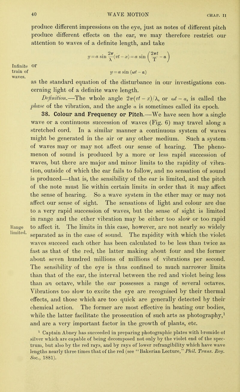 produce different impressions on the eye, just as notes of different pitch produce different effects on the ear, we may therefore restrict our attention to waves of a definite length, and take ■ . 27r, • . . (2irt \ -■ a sm -j^\'vt -x) = a sin ( — a \ Infinite Or train of y = a {wt - a) waves. as the standard equation of the disturbance in our investigations con- cerning light of a definite wave length. Definition.—The whole angle 271(^1 - /k, or (ot - a, is called the phase of the vibration, and the angle a is sometimes called its epoch. 38. Colour and Fpequeney or Pitch.—We have seen how a single wave or a continuous succession of waves (Fig. 6) may travel along a stretched cord. In a similar manner a continuous system of waves might be generated in the air or any other medium. Such a system of waves may or may not affect our sense of hearing. The pheno- menon of sound is produced by a more or less rapid succession of waves, but there are major and minor limits to the rapidity of vibra- tion, outside of which the ear fails to follow, and no sensation of sound is produced—that is, the sensibility of the ear is limited, and the pitch of the note must lie within certain limits in order that it may affect the sense of hearing. So a wave system in the ether may or may not affect our sense of sight. The sensations of light and colour are due to a very rapid succession of waves, but the sense of sight is limited in range and the ether vibration may be either too slow or too rapid Rauge to affect it. The limits in this case, however, are not nearly so widely separated as in the case of sound. The rapidity with which the violet waves succeed each other has been calculated to be less than twice as fast as that of the red, the latter making about four and the former about seven hundred millions of millions of vibrations per second. The sensibility of the eye is thus confined to much narrower limits than that of the ear, the interval between the red and violet being less than an octave, while the ear possesses a range of several octaves. Vibrations too slow to excite the eye are recognised by their thermal effects, and those which are too quick are generally detected by their chemical action. The former are most effective in heating our bodies, while the latter facilitate the prosecution of such arts as photography,^ and are a very important factor in the growth of plants, etc. ^ Captain Abney has succeeded in preparing photographic plates with bromide of silver which are capable of being decomposed not only by the violet end of the spec- trum, but also by the red rays, and by rays of lower refrangibility which have wave lengths nearly three times that of the red (see Bakerian Lecture, Fhil. Trans. Roy. Soc, 1881). limited.