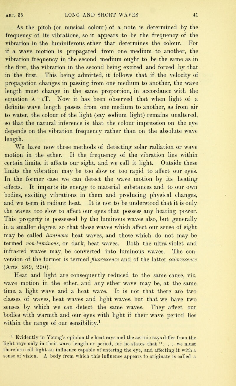 As the pitch (or musical colour) of a note is determined by the frequency of its vibrations, so it appears to be the frequency of the vibration in the luminiferous ether that determines the colour. For if a wave motion is propagated from one medium to another, the vibration frequency in the second medium ought to be the same as in the first, the vibration in the second being excited and forced by that in the first. This being admitted, it follows that if the velocity of propagation changes in passing from one medium to another, the wave length must change in the same proportion, in accordance with the equation A = vT. Now it has been observed that when light of a definite wave length passes from one medium to another, as from air to water, the colour of the light (say sodium light) remains unaltered, so that the natural inference is that the colour impression on the eye depends on the vibration frequency rather than on the absolute wave length. We have now three methods of detecting solar radiation or wave motion in the ether. If the frequency of the vibration lies within certain limits, it affects our sight, and we call it light. Outside these limits the vibration may be too slow or too rapid to affect our eyes. In the former case we can detect the wave motion by its heating effects. It imparts its energy to material substances and to our own bodies, exciting vibrations in them and producing physical changes, and we term it radiant heat. It is not to be understood that it is only the waves too slow to affect our eyes that possess any heating power. This property is possessed by the luminous waves also, but generally in a smaller degree, so that those waves which affect our sense of sight may be called luminous heat waves, and those which do not may be termed non-luminous, or dark, heat waves. Both the ultra-violet and infra-red waves may be converted into luminous waves. The con- version of the former is termed fluorescence and of the latter calorescence (Arts. 289, 290). Heat and light are consequently reduced to the same cause, viz. wave motion in the ether, and any ether wave may be, at the same time, a light wave and a heat wave. It is not that there are two classes of waves, heat waves and light waves, but that we have two senses by which we can detect the same waves. They affect our bodies with warmth and our eyes with light if their wave period lies within the range of our sensibility.^ ^ Evidently in Young's opinion the heat rays and the actinic rays differ from the light rays only in their wave length or period, for he states that  . . . we must therefore call light an influence capable of entering the eye, and affecting it with a sense of vision. A body from which this influence appears to originate is called a