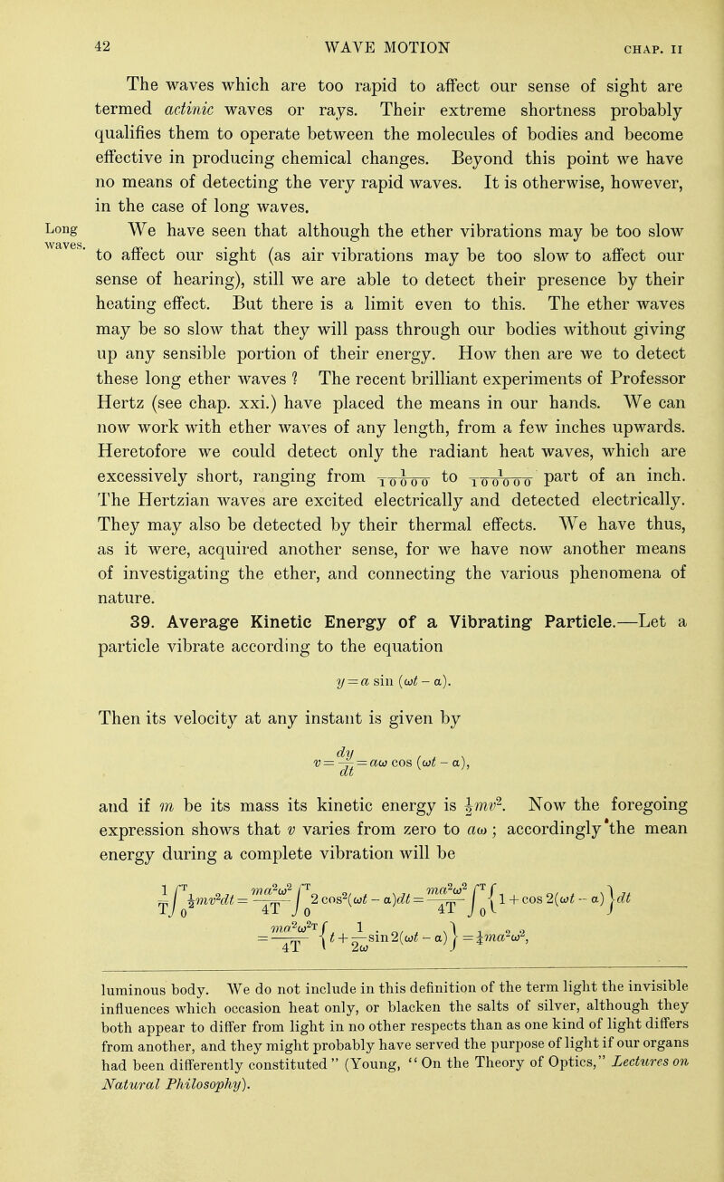 The waves which are too rapid to affect our sense of sight are termed actinic waves or rays. Their extreme shortness probably qualifies them to operate between the molecules of bodies and become effective in producing chemical changes. Beyond this point we have no means of detecting the very rapid waves. It is otherwise, however, in the case of long waves. Long We have seen that although the ether vibrations may be too slow to affect our sight (as air vibrations may be too slow to affect our sense of hearing), still we are able to detect their presence by their heating effect. But there is a limit even to this. The ether waves may be so slow that they will pass through our bodies without giving up any sensible portion of their energy. How then are we to detect these long ether waves ? The recent brilliant experiments of Professor Hertz (see chap, xxi.) have placed the means in our hands. We can now work with ether waves of any length, from a few inches upwards. Heretofore we could detect only the radiant heat waves, which are excessively short, ranging from ^-qwoo to^woo P^^^ inch. The Hertzian waves are excited electrically and detected electrically. They may also be detected by their thermal effects. We have thus, as it were, acquired another sense, for we have now another means of investigating the ether, and connecting the various phenomena of nature. 39. Average Kinetic Energy of a Vibrating Particle.—Let a particle vibrate according to the equation y = a sin {wt - a). Then its velocity at any instant is given by dti / , N v—-^^ = ao: COS. {wt - a), and if m be its mass its kinetic energy is ^mv^. Now the foregoing expression shows that v varies from zero to aw; accordingly the mean energy during a complete vibration will be -j\mvHt = ^'1^2 cos2(a;!; - a)dt = fjy 1 + cos 2{<^t - a)\dt luminous body. We do not include in this definition of the term light the invisible influences which occasion heat only, or blacken the salts of silver, although they both appear to differ from light in no other respects than as one kind of light diff'ers from another, and they might probably have served the purpose of light if our organs had been differently constituted (Young, On the Theory of Optics, Lectures on Natural Philosophy).