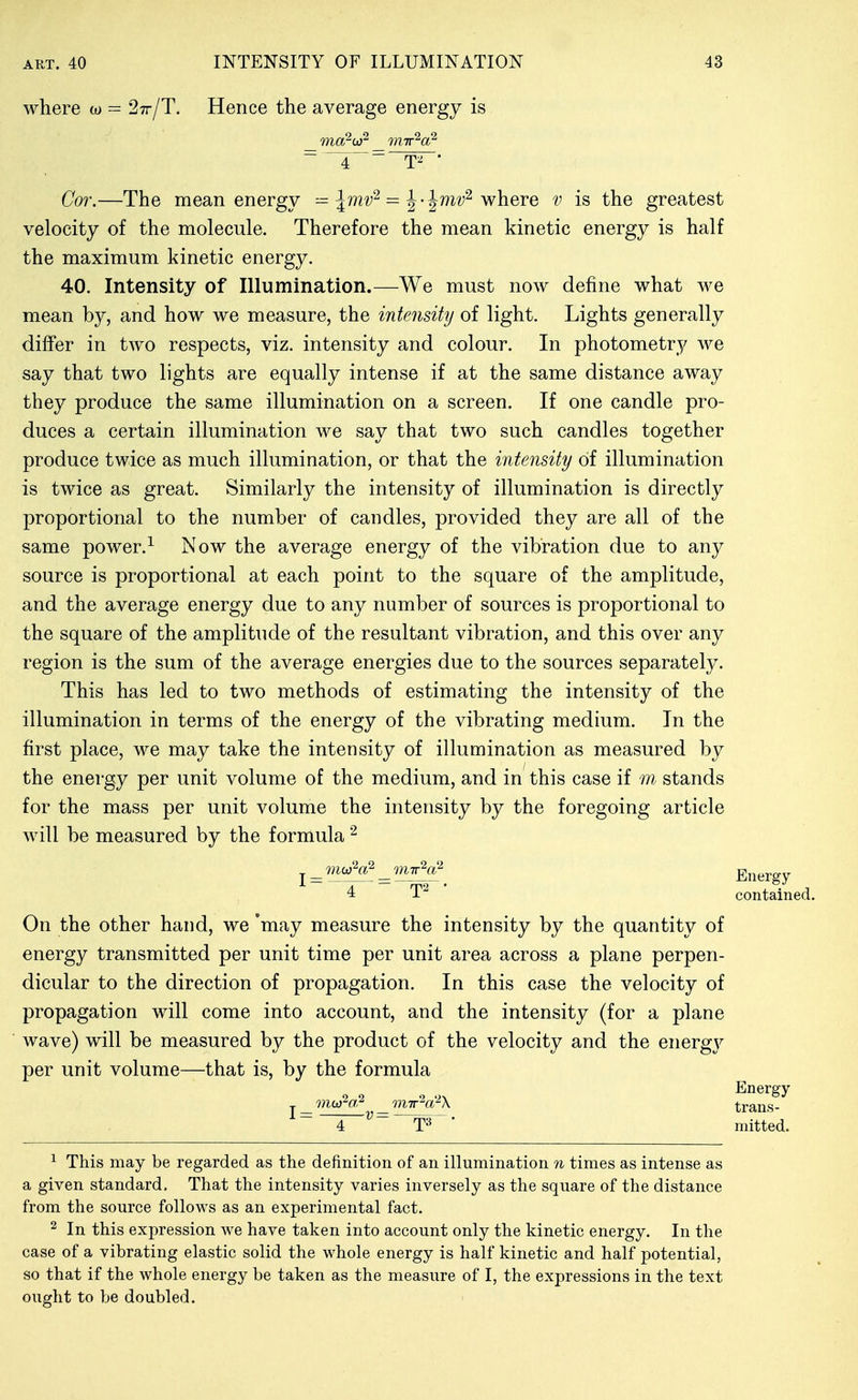 where w ^ 27r/T. Hence the average energy is Cor.—The mean energy — \mv^ = ^-^mv^ where v is the greatest velocity of the molecule. Therefore the mean kinetic energy is half the maximum kinetic energy. 40. Intensity of Illumination.—We must now define what we mean by, and how we measure, the intensity of light. Lights generally differ in two respects, viz. intensity and colour. In photometry we say that two lights are equally intense if at the same distance away they produce the same illumination on a screen. If one candle pro- duces a certain illumination we say that two such candles together produce twice as much illumination, or that the intensity of illumination is twice as great. Similarly the intensity of illumination is directly proportional to the number of candles, provided they are all of the same power.^ Now the average energy of the vibration due to any source is proportional at each point to the square of the amplitude, and the average energy due to any number of sources is proportional to the square of the amplitude of the resultant vibration, and this over any region is the sum of the average energies due to the sources separately. This has led to two methods of estimating the intensity of the illumination in terms of the energy of the vibrating medium. In the first place, we may take the intensity of illumination as measured by the energy per unit volume of the medium, and in this case if m stands for the mass per unit volume the intensity by the foregoing article will be measured by the formula 4 T contained. On the other hand, we 'may measure the intensity by the quantity of energy transmitted per unit time per unit area across a plane perpen- dicular to the direction of propagation. In this case the velocity of propagation will come into account, and the intensity (for a plane wave) will be measured by the product of the velocity and the energy per unit volume—that is, by the formula 1 = Energy trans- T»' ' mitted. ^ This may be regarded as the definition of an illumination n times as intense as a given standard. That the intensity varies inversely as the square of the distance from the source follows as an experimental fact. ^ In this expression we have taken into account only the kinetic energy. In the case of a vibrating elastic solid the whole energy is half kinetic and half potential, so that if the whole energy be taken as the measure of I, the expressions in the text ought to be doubled.