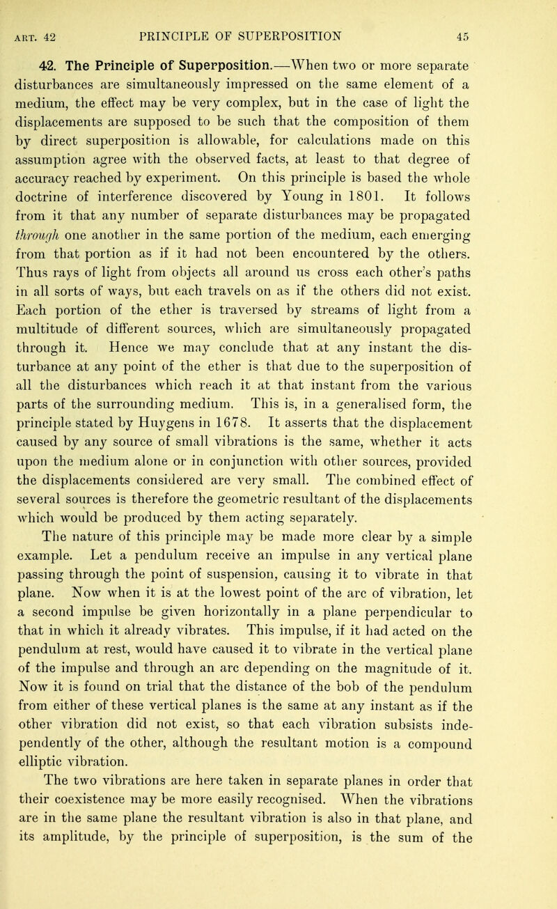42. The Principle of Superposition.—When two or more separate disturbances are simultaneous!}^ impressed on the same element of a medium, the effect may be very complex, but in the case of light the displacements are supposed to be such that the composition of them by direct superposition is allowable, for calculations made on this assumption agree with the observed facts, at least to that degree of accuracy reached by experiment. On this principle is based the whole doctrine of interference discovered by Young in 1801. It follows from it that any number of separate disturbances may be propagated through one anotlier in the same portion of the medium, each emerging from that portion as if it had not been encountered by the others. Thus rays of light from objects all around us cross each other's paths in all sorts of ways, but each travels on as if the others did not exist. Each portion of the ether is traversed by streams of light from a multitude of different sources, which are simultaneously propagated through it. Hence we may conclude that at any instant the dis- turbance at any point of the ether is that due to the superposition of all the disturbances which reach it at that instant from the various parts of the surrounding medium. This is, in a generalised form, the principle stated by Huygens in 1678. It asserts that the displacement caused by any source of small vibrations is the same, whether it acts upon the medium alone or in conjunction with other sources, provided the displacements considered are very small. The combined effect of several sources is therefore the geometric resultant of the displacements which would be produced by them acting separately. The nature of this principle ma}^ be made more clear by a simple example. Let a pendulum receive an impulse in any vertical plane passing through the point of suspension, causing it to vibrate in that plane. Now when it is at the lowest point of the arc of vibration, let a second impulse be given horizontally in a plane perpendicular to that in which it already vibrates. This impulse, if it had acted on the pendulum at rest, would have caused it to vibrate in the vertical plane of the impulse and through an arc depending on the magnitude of it. Now it is found on trial that the distance of the bob of the pendulum from either of these vertical planes is the same at any instant as if the other vibration did not exist, so that each vibration subsists inde- pendently of the other, although the resultant motion is a compound elliptic vibration. The two vibrations are here taken in separate planes in order that their coexistence may be more easily recognised. When the vibrations are in the same plane the resultant vibration is also in that plane, and its amplitude, by the principle of superposition, is the sum of the