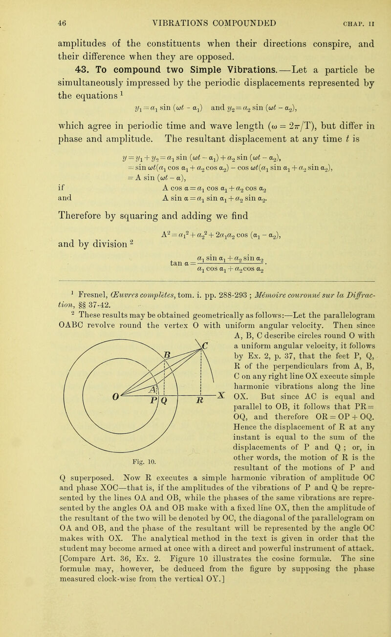 amplitudes of the constituents when their directions conspire, and their difference when they are opposed. 43. To eompound two Simple Vibrations.—Let a particle be simultaneously impressed by the periodic displacements represented by the equations ^ 2/1 = sin {(i}t - ttj) and — a.2 sin {uit - a.^, which agree in periodic time and wave length (w = ^tt/T), but differ in phase and amplitude. The resultant displacement at any time / is y = yi + y^ = cti sin {oot - a-^) + a.2 sin {o)t - a<^, — sin wt{a-^ cos + cos - cos co^(% sin + cio sin a.,), = A sin {wt - a), if A cos a =: cos ttj^ + cos a2 and A sin a = sin + sin a^. Therefore by squaring and adding we find A'-^ = cti' + + 2a-^a2 cos (a^ - a.-^, and by division ^ sin ttj + a.2 sin a.2 tan a = — • a-^ cos ttj + a.2 cos ag ^ Fresnel, (Euvres completes, torn. i. pp. 288-293 ; M4moire couronne sur la Diffrac- tion, §§ 37-42. ^ These results may be obtained geometrically as follows:—Let the parallelogram OABC revolve round the vertex 0 with uniform angular velocity. Then since A, B, C describe circles round 0 with a uniform angular velocity, it follows by Ex. 2, p. 37, that the feet P, Q, R of the perpendiculars from A, B, C on any right line OX execute simple harmonic vibrations along the line X OX. But since AC is equal and parallel to OB, it follows that PE,= OQ, and therefore OR=:OP-fOQ. Hence the displacement of R at any instant is equal to the sum of the displacements of P and Q ; or, in other words, the motion of R is the resultant of the motions of P and Q superposed. Now R executes a simple harmonic vibration of amplitude OC and phase XOC—that is, if the amplitudes of the vibrations of P and Q be repre- sented by the lines OA and OB, while the phases of the same vibrations are repre- sented by the angles OA and OB make with a fixed line OX, then the amplitude of the resultant of the two will be denoted by OC, the diagonal of the parallelogram on OA and OB, and the phase of the resultant will be represented by the angle OC makes with OX. The analytical method in the text is given in order that the student may become armed at once with a direct and powerful instrument of attack. [Compare Art. 36, Ex. 2. Figure 10 illustrates the cosine formulae. The sine formulae may, however, be deduced from the figure by supposing the phase measured clock-wise from the vertical OY.]