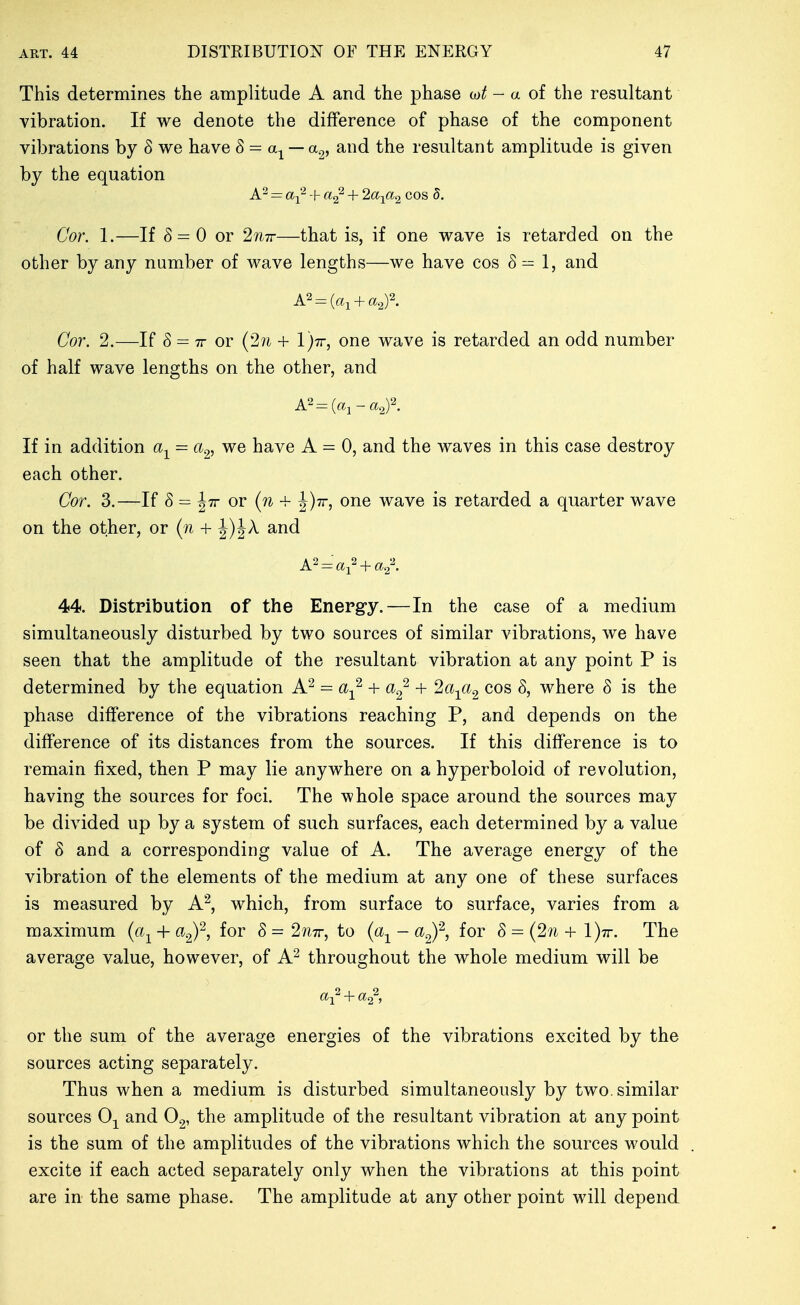 This determines the amplitude A and the phase - a of the resultant vibration. If we denote the difference of phase of the component vibrations by 8 we have 8- a^ — a^, and the resultant amplitude is given by the equation = a-f^ + + 2a-ya^ cos 5, Cor. 1.—If 8 = 0 or 2?i7r—that is, if one wave is retarded on the other by any number of wave lengths—we have cos 8 ^ 1, and Cor. 2.—If S = TT or (2?i + l')Tr, one wave is retarded an odd number of half wave lengths on the other, and If in addition a-^ = a^, we have A = 0, and the waves in this case destroy each other. Cor. 3.—If 8 = Jtt or (?^ + |)7r, one wave is retarded a quarter wave on the other, or (n + J)JA and A^ = a^^ + a^. 44. Distribution of the Energy.—In the case of a medium simultaneously disturbed by two sources of similar vibrations, we have seen that the amplitude of the resultant vibration at any point P is determined by the equation A^ = a-^ + + la^a^ cos 8, where 8 is the phase difference of the vibrations reaching P, and depends on the difference of its distances from the sources. If this difference is to remain fixed, then P may lie anywhere on a hyperboloid of revolution, having the sources for foci. The whole space around the sources may be divided up by a system of such surfaces, each determined by a value of 8 and a corresponding value of A. The average energy of the vibration of the elements of the medium at any one of these surfaces is measured by A^, which, from surface to surface, varies from a maximum (a^ + ag)^ foi 8=2/i7r, to (a^ - ^g)'^, for 8 = (27i+l)7r. The average value, however, of A^ throughout the whole medium will be or the sum of the average energies of the vibrations excited by the sources acting separately. Thus when a medium is disturbed simultaneously by two. similar sources 0-^ and the amplitude of the resultant vibration at any point is the sum of the amplitudes of the vibrations which the sources would excite if each acted separately only when the vibrations at this point are in the same phase. The amplitude at any other point will depend