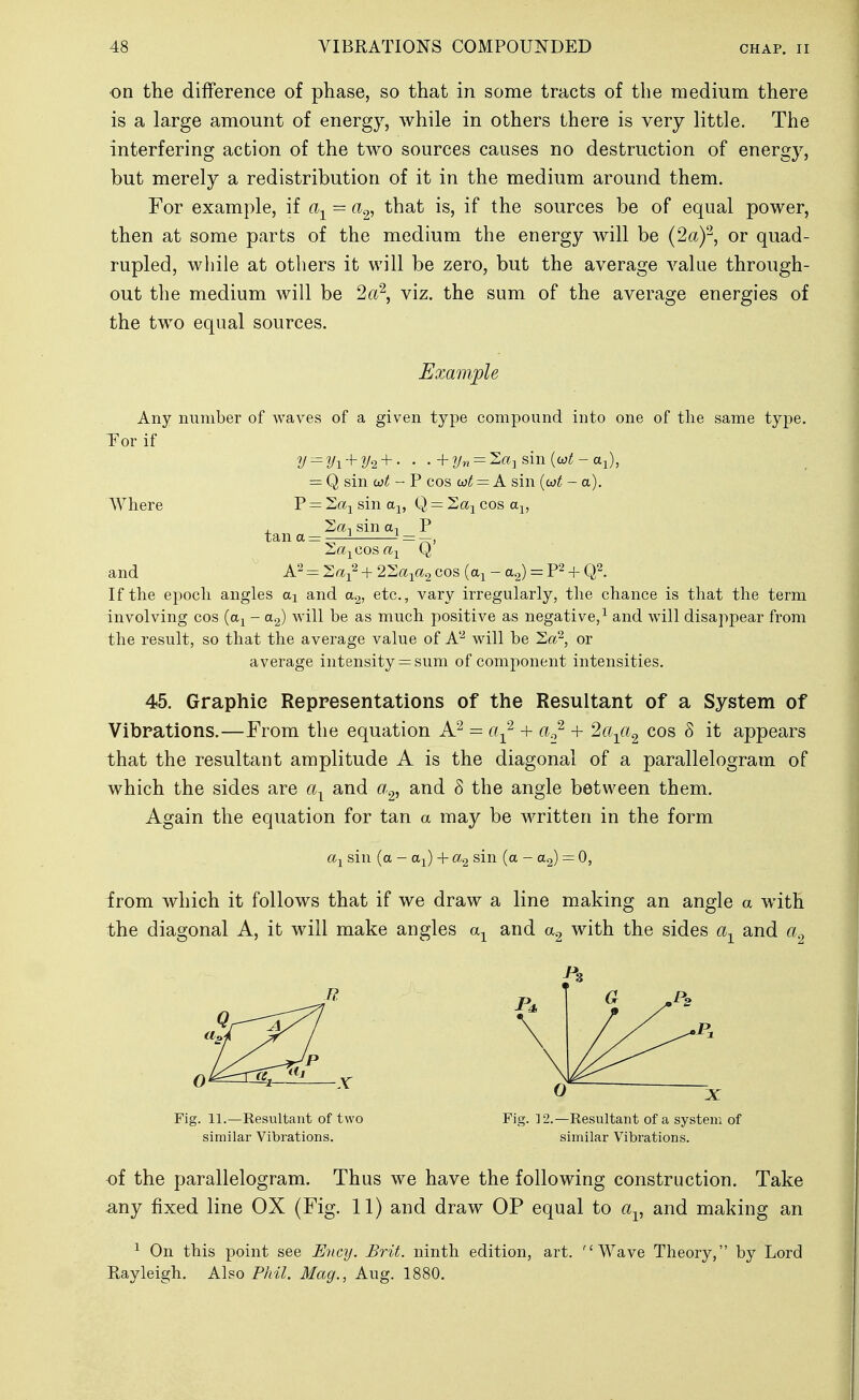 on the difference of phase, so that in some tracts of the medium there is a large amount of energy, while in others there is very little. The interfering action of the two sources causes no destruction of energy, but merely a redistribution of it in the medium around them. For example, if a-^ = a^, that is, if the sources be of equal power, then at some parts of the medium the energy will be (2a)'-^, or quad- rupled, while at others it will be zero, but the average value through- out the medium will be 2a\ viz. the sum of the average energies of the two equal sources. Example Any number of waves of a given type compound into one of the same type. Tor if y'=yi+y2+' • .+2/« = 2«]Sin(wi;-ai), = Q sin cot -F cos = A sin {ojt - a). Where P = 2aj sin a^, Q = Sa^ cos a^, , So., sin a, P 2;«jCos«i Q and A- = Za-^^ + 2'2a-i^a^ cos (a^ - a^) = 'P- + Q^. If the epoch angles ai and a^, etc., vary irregularly, the chance is that the term involving cos (a^ - a^) will be as much positive as negative,^ and will disappear from the result, so that the average value of A'-^ will be Sa^, or average intensity = sum of component intensities, 45. Graphic Representations of the Resultant of a System of Vibrations.—From the equation = 0^^'^ + a..,^ + la-^a^ cos 8 it appears that the resultant amplitude A is the diagonal of a parallelogram of which the sides are a-^ and a^, and 8 the angle between them. Again the equation for tan a may be written in the form sin (a - a^) 4- a.2 sin (a - = 0, from which it follows that if we draw a line making an angle a with the diagonal A, it will make angles a-^ and with the sides and Fig. 11.—Resultant of two Fig. ] 2.—Resultant of a system of similar Vibrations. similar Vibrations. of the parallelogram. Thus we have the following construction. Take ^ny fixed line OX (Fig. 11) and draw OP equal to a^, and making an ^ On this point see Ency. Brit, ninth edition, art. Wave Theory, by Lord Rayleigh. Also Phil. Mag., Aug. 1880.