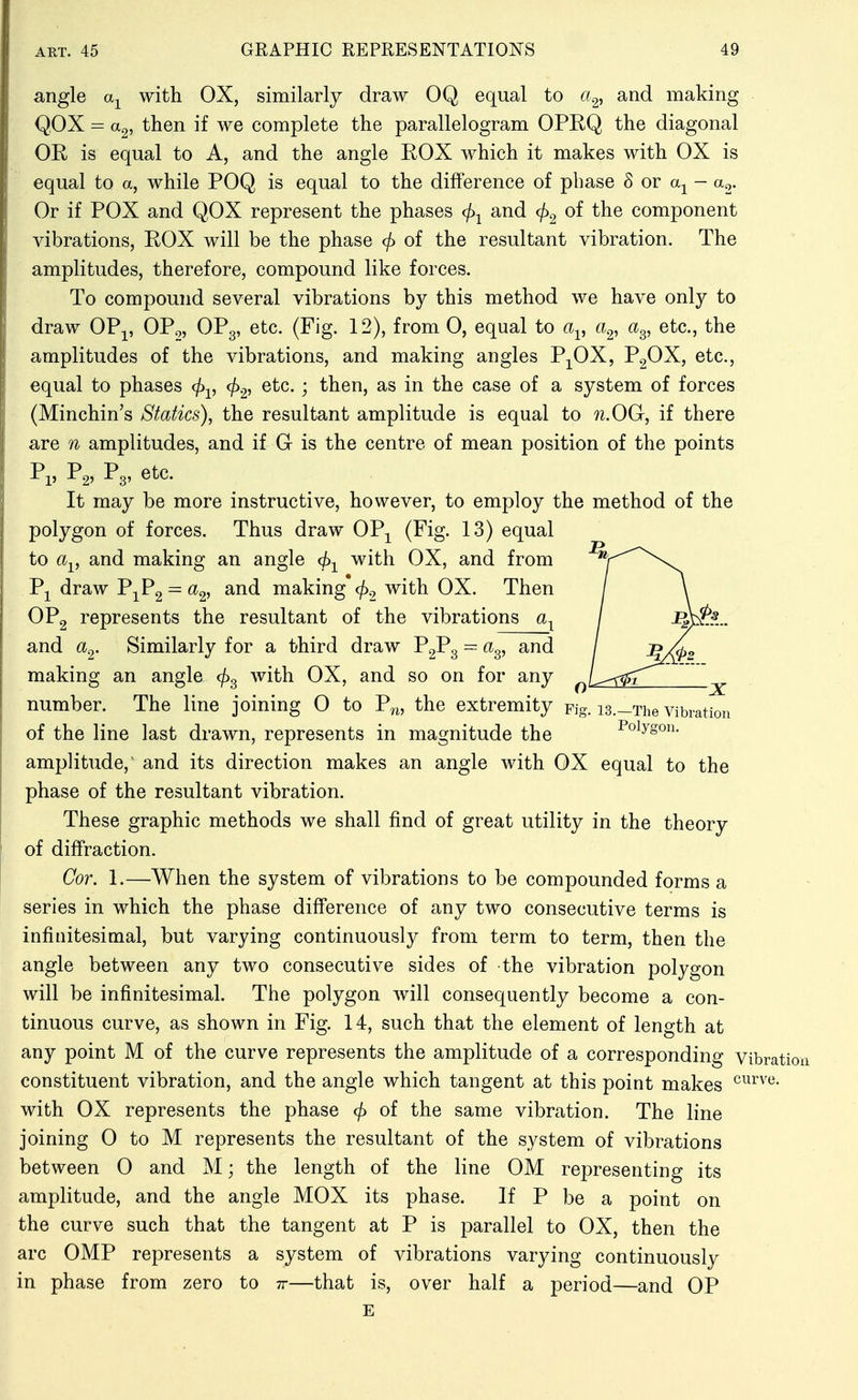 angle a^^ with OX, similarly draw OQ equal to a<^^ and making Q,OX = then if we complete the parallelogram OPEQ the diagonal OR is equal to A, and the angle ROX which it makes with OX is equal to a, while POQ is equal to the difference of phase 8 or - a^. Or if POX and QOX represent the phases and c^)^ of the component vibrations, ROX will be the phase <^ of the resultant vibration. The amplitudes, therefore, compound like forces. To compound several vibrations by this method we have only to draw OP-,^, OP^, OPg, etc. (Fig. 12), from 0, equal to a^, a^, a^, etc., the amplitudes of the vibrations, and making angles P;^OX, PgOX, etc., equal to phases cf)-^, cf)^^ etc. ; then, as in the case of a system of forces (Minchin's Statics), the resultant amplitude is equal to n.OGr, if there are n amplitudes, and if G is the centre of mean position of the points 1*1) 1*2' ^3' It may be more instructive, however, to employ the method of the polygon of forces. Thus draw OP^ (Fig. 13) equal to a^, and making an angle (h-^ with OX, and from P-^ draw P^Pg = making* </)2 with OX. Then / \ OPg represents the resultant of the vibrations / l^p... and a^. Similarly for a third draw P2P3 = ci^, and / ^m>2 making an angle cj^^ with OX, and so on for any ^Lri^I___j^ number. The line joining O to P.^^, the extremity pig. 13.—The vibration of the line last drawn, represents in magnitude the Polygon, amplitude,' and its direction makes an angle with OX equal to the phase of the resultant vibration. These graphic methods we shall find of great utility in the theory of diffraction. Cor. 1.—When the system of vibrations to be compounded forms a series in which the phase difference of any two consecutive terms is infinitesimal, but varying continuously from term to term, then the angle between any two consecutive sides of the vibration polygon will be infinitesimal. The polygon will consequently become a con- tinuous curve, as shown in Fig. 14, such that the element of length at any point M of the curve represents the amplitude of a corresponding Vibration constituent vibration, and the angle which tangent at this point makes with OX represents the phase <^ of the same vibration. The line joining 0 to M represents the resultant of the system of vibrations between 0 and M; the length of the line OM representing its amplitude, and the angle MOX its phase. If P be a point on the curve such that the tangent at P is parallel to OX, then the arc OMP represents a system of vibrations varying continuously in phase from zero to tt—that is, over half a period—and OP E