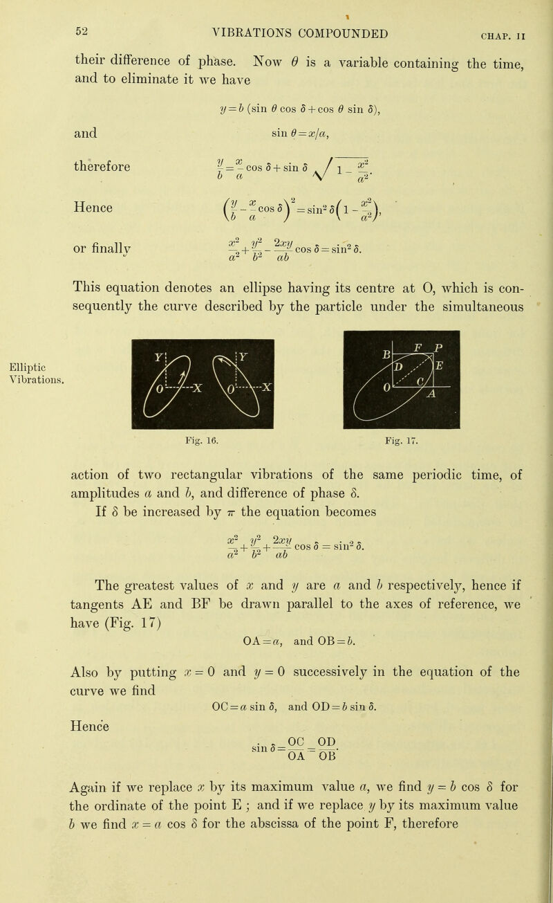 CHAP. II their difference of phase. Now 6> is a variable containing the time, and to eliminate it we have and therefore Hence or finally y — h (sin ^ cos 5 + cos d sin sin 6 = xja, ^ = - cos 5 + sm 5 0 a (|-^eos.)V.,-.a(l-^:), x^ y^ Ixy cos 5= sin^ 5. Elliptic Vibrations. This equation denotes an ellipse having its centre at 0, which is con- sequently the curve described by the particle under the simultaneous Fig. 16. Fig. K action of two rectangular vibrations of the same periodic time, of amplitudes a and 5, and difference of phase S. If 8 be increased by tt the equation becomes x^ y'^ Ixv ^ . s, o? W ah The greatest values of x and y are a and h respectively^, hence if tangents AE and BF be drawn parallel to the axes of reference, we have (Fig. 17) OA = a, andOB = &. Also by putting x = 0 and y ^ 0 successively in the equation of the curve we find 0C = asin5, and OD = & sin 5. Hence OC OD sin 8 - OA ~0B Again if we replace x by its maximum value a, we find y = b cos 8 for the ordinate of the point E ; and if we replace y by its maximum value b we find x^a cos 8 for the abscissa of the point F, therefore