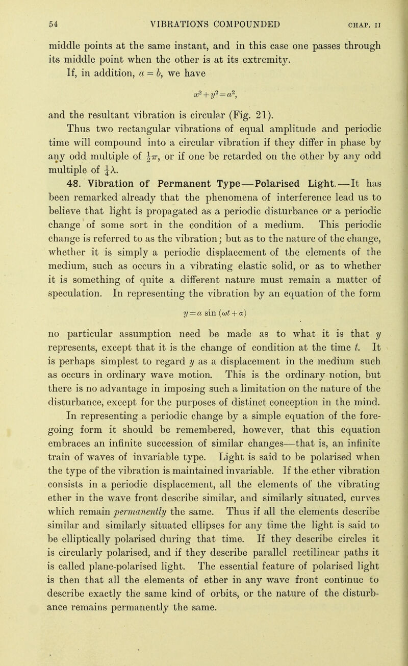 middle points at the same instant, and in this case one passes through its middle point when the other is at its extremity. If, in addition, a = h, we have and the resultant vibration is circular (Fig. 21). Thus two rectangular vibrations of equal amplitude and periodic time will compound into a circular vibration if they differ in phase by any odd multiple of Jtt, or if one be retarded on the other by any odd multiple of \X. 48. Vibration of Permanent Type—Polarised Light.—It has been remarked already that the phenomena of interference lead us to believe that light is propagated as a periodic disturbance or a periodic change of some sort in the condition of a medium. This periodic change is referred to as the vibration; but as to the nature of the change, whether it is simply a periodic displacement of the elements of the medium, such as occurs in a vibrating elastic solid, or as to whether it is something of quite a different nature must remain a matter of speculation. In representing the vibration by an equation of the form 2/ = a sin (w^+ a) no particular assumption need be made as to what it is that y represents, except that it is the change of condition at the time t. It is perhaps simplest to regard as a displacement in the medium such as occurs in ordinary wave motion. This is the ordinary notion, but there is no advantage in imposing such a limitation on the nature of the disturbance, except for the purposes of distinct conception in the mind. In representing a periodic change by a simple equation of the fore- going form it should be remembered, however, that this equation embraces an infinite succession of similar changes—that is, an infinite train of waves of invariable type. Light is said to be polarised when the type of the vibration is maintained invariable. If the ether vibration consists in a periodic displacement, all the elements of the vibrating ether in the wave front describe similar, and similarly situated, curves which remain permanently the same. Thus if all the elements describe similar and similarly situated ellipses for any time the light is said to be elliptically polarised during that time. If they describe circles it is circularly polarised, and if they describe parallel rectilinear paths it is called plane-polarised light. The essential feature of polarised light is then that all the elements of ether in any wave front continue to describe exactly the same kind of orbits, or the nature of the disturb- ance remains permanently the same.