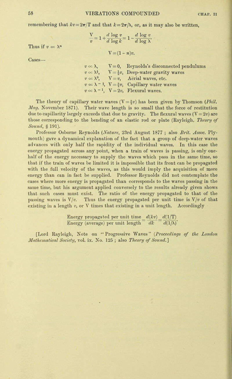 remembering that kv — lirlT and that Jc=2Trl\, or, as it may also be written, V_ ^ log'y_ ^ dlogv V d log k d log X' Y^{l-n)v. V cc\ y—-Q, Reynolds's disconnected pendulums -y oc \2, Y = ^v, Deep-water gravity waves V cc X*^, Y = v, Aerial waves, etc. cc X ~ *, V = f V, Capillary water waves oc X - ^, Y = 2v, Flexural waves. The theory of capillary water Avaves (V = fv) has been given by Thomson {Phil. Mag. November 1871). Their wave length is so small that the force of restitution due to capillarity largely exceeds that due to gravity. The flexural waves {Y = 2v) are those corresponding to the bending of an elastic rod or plate (Rayleigh, Theory of Sound, § 191). Professor Osborne Reynolds {Nature, 23rd August 1877 ; also Brit. Assoc. Ply- mouth) gave a dynamical explanation of the fact that a group of deep-water waves advances with only half the rapidity of the individual waves. In this case the energy propagated across any point, when a train of waves is passing, is only one- half of the energy necessary to supply the waves which pass in the same time, so that if the train of waves be limited it is impossible that its front can be propagated with the full velocity of the waves, as this would imply the acquisition of more energy than can in fact be supplied. Professor Reynolds did not contemplate the cases where more energy is propagated than corresponds to the waves passing in the same time, but his argument applied conversely to the results already given shows that such cases must exist. The ratio of the energy propagated to that of the passing waves is Y/v. Thus the energy propagated per unit time is Y/v of that existing in a length v, or V times that existing in a unit length. Accordingly Energy propagated per unit time _d{kv) ^d^l/T) Energy (average) per unit length dk d{l/\) [Lord Rayleigh, Note on Progressive Waves {Proceedings of the London Mathematical Society, vol. ix. No. 125 ; also Theory of Sound.'\ Thus if V cx: X^ Cases—