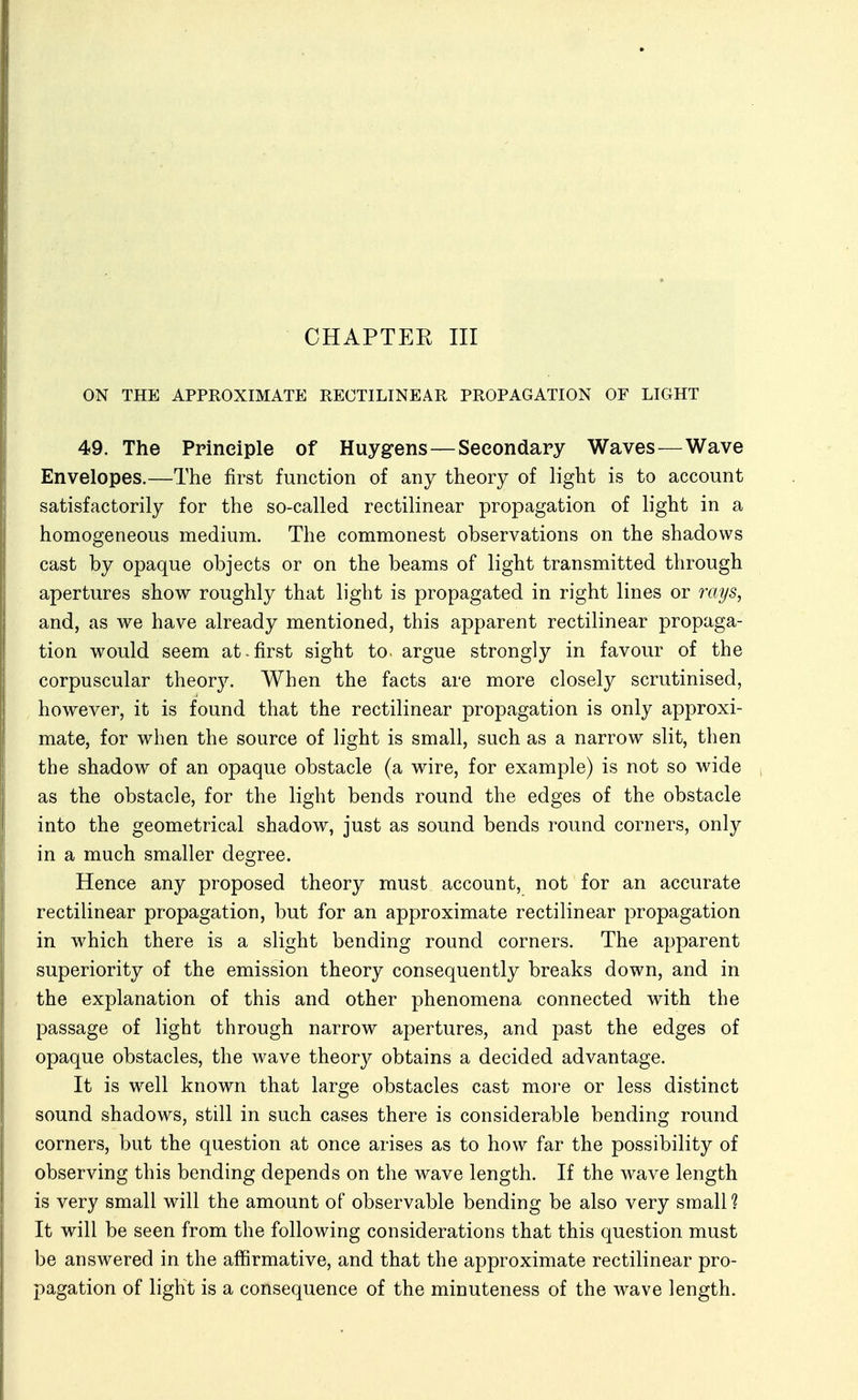 ON THE APPROXIMATE EECTILINEAR PROPAGATION OF LIGHT 49. The Principle of Huygens—Seeondapy Waves—Wave Envelopes.—The first function of any theory of light is to account satisfactorily for the so-called rectilinear propagation of light in a homogeneous medium. The commonest observations on the shadows cast by opaque objects or on the beams of light transmitted through apertures show roughly that light is propagated in right lines or rays, and, as we have already mentioned, this apparent rectilinear propaga- tion would seem at-first sight to. argue strongly in favour of the corpuscular theory. When the facts are more closely scrutinised, however, it is found that the rectilinear propagation is only approxi- mate, for when the source of light is small, such as a narrow slit, then the shadow of an opaque obstacle (a wire, for example) is not so wide as the obstacle, for the light bends round the edges of the obstacle into the geometrical shadow, just as sound bends round corners, only in a much smaller degree. Hence any proposed theory must account, not for an accurate rectilinear propagation, but for an approximate rectilinear propagation in which there is a slight bending round corners. The apparent superiority of the emission theory consequently breaks down, and in the explanation of this and other phenomena connected with the passage of light through narrow apertures, and past the edges of opaque obstacles, the wave theor}^ obtains a decided advantage. It is well known that large obstacles cast more or less distinct sound shadows, still in such cases there is considerable bending round corners, but the question at once arises as to how far the possibility of observing this bending depends on the wave length. If the wave length is very small will the amount of observable bending be also very small? It will be seen from the following considerations that this question must be answered in the affirmative, and that the approximate rectilinear pro- pagation of light is a consequence of the minuteness of the wave length.