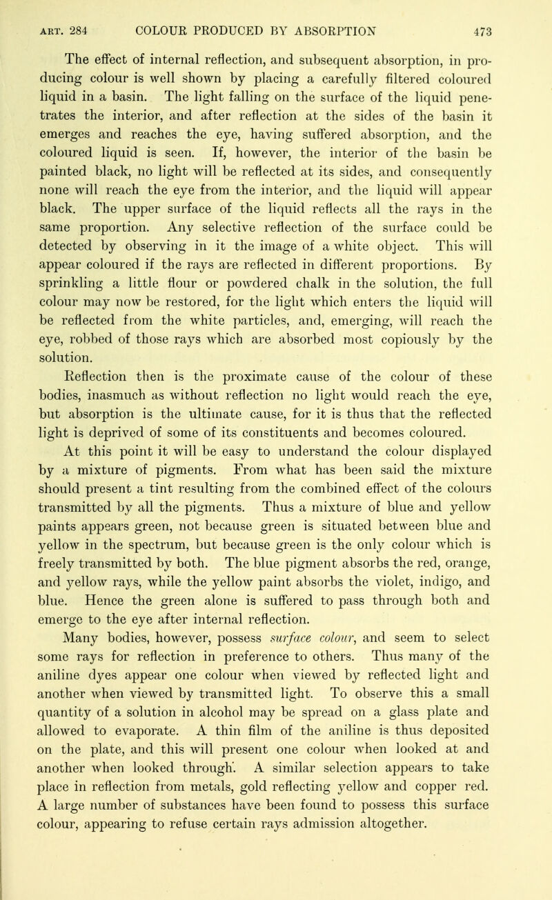 The effect of internal reflection, and subsequent absorption, in pro- ducing colour is well shown by placing a carefully filtered coloured liquid in a basin. The light falling on the surface of the liquid pene- trates the interior, and after reflection at the sides of the basin it emerges and reaches the eye, having suffered absorption, and the coloured liquid is seen. If, however, the interior of the basin be painted black, no light will be reflected at its sides, and consequently none will reach the eye from the interior, and the liquid will appear black. The upper surface of the liquid reflects all the rays in the same proportion. Any selective reflection of the surface could be detected by observing in it the image of a white object. This will appear coloured if the rays are reflected in diff'erent proportions. By sprinkling a little flour or powdered chalk in the solution, the full colour may now be restored, for the light which enters the liquid will be reflected from the white particles, and, emerging, will reach the eye, robbed of those rays which are absorbed most copiously by the solution. Reflection then is the proximate cause of the colour of these bodies, inasmuch as without reflection no light would reach the eye, but absorption is the ultimate cause, for it is thus that the reflected light is deprived of some of its constituents and becomes coloured. At this point it will be easy to understand the colour displayed by a mixture of pigments. From what has been said the mixture should present a tint resulting from the combined effect of the colours transmitted by all the pigments. Thus a mixture of blue and yellow paints appears green, not because green is situated between blue and yellow in the spectrum, but because green is the only colour which is freely transmitted by both. The blue pigment absorbs the red, orange, and yellow rays, while the yellow paint absorbs the violet, indigo, and blue. Hence the green alone is suffered to pass through both and emerge to the eye after internal reflection. Many bodies, however, possess surface colour, and seem to select some rays for reflection in preference to others. Thus many of the aniline dyes appear one colour when viewed by reflected light and another when viewed by transmitted light. To observe this a small quantity of a solution in alcohol may be spread on a glass plate and allowed to evaporate. A thin film of the aniline is thus deposited on the plate, and this will present one colour when looked at and another when looked through'. A similar selection appears to take place in reflection from metals, gold reflecting yellow and copper red. A large number of substances have been found to possess this surface colour, appearing to refuse certain rays admission altogether.