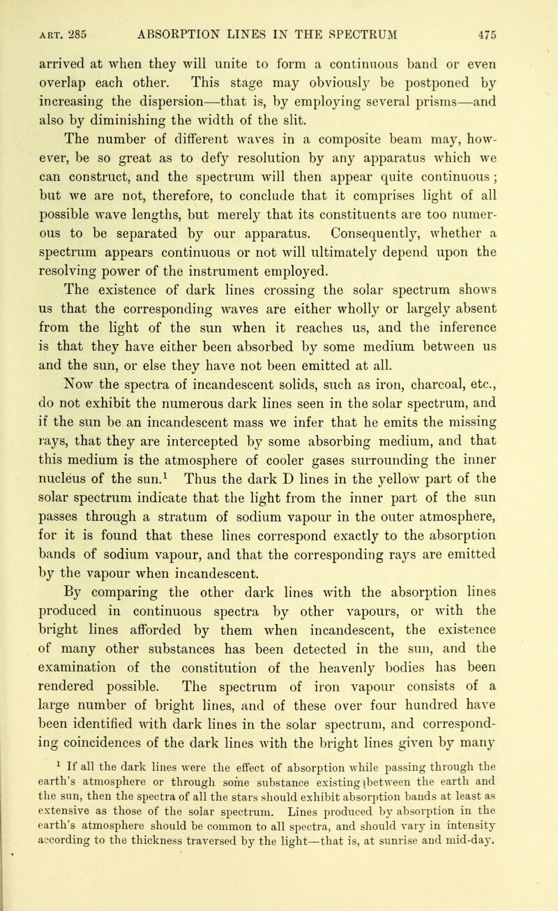 arrived at when they will unite to form a continuous band or even overlap each other. This stage may obviously be postponed by increasing the dispersion—that is, by employing several prisms—and also by diminishing the width of the slit. The number of different waves in a composite beam may, how- ever, be so great as to defy resolution by any apparatus which we can construct, and the spectrum will then appear quite continuous ; but we are not, therefore, to conclude that it comprises light of all possible wave lengths, but merely that its constituents are too numer- ous to be separated by our apparatus. Consequently, whether a spectrum appears continuous or not will ultimately depend upon the resolving power of the instrument employed. The existence of dark lines crossing the solar spectrum shows us that the corresponding waves are either wholly or largely absent from the light of the sun when it reaches us, and the inference is that they have either been absorbed by some medium between us and the sun, or else they have not been emitted at all. Now the spectra of incandescent solids, such as iron, charcoal, etc., do not exhibit the numerous dark lines seen in the solar spectrum, and if the sun be an incandescent mass we infer that he emits the missing lays, that they are intercepted by some absorbing medium, and that this medium is the atmosphere of cooler gases surrounding the inner nucleus of the sun.^ Thus the dark D lines in the yellow part of the solar spectrum indicate that the light from the inner part of the sun passes through a stratum of sodium vapour in the outer atmosphere, for it is found that these lines correspond exactly to the absorption bands of sodium vapour, and that the corresponding rays are emitted by the vapour when incandescent. By comparing the other dark lines with the absorption lines produced in continuous spectra by other vapours, or with the bright lines afforded by them when incandescent, the existence of many other substances has been detected in the sun, and the examination of the constitution of the heavenly bodies has been rendered possible. The spectrum of iron vapour consists of a large number of bright lines, and of these over four hundred have been identified with dark lines in the solar spectrum, and correspond- ing coincidences of the dark lines with the bright lines given by many 1 If all the dark lines were the effect of absorption while passing through the earth's atmosphere or through some substance existing sbetween the earth and the sun, then the spectra of all the stars should exhibit absorption bands at least as extensive as those of the solar spectrum. Lines produced by absorption in the earth's atmosphere should be common to all spectra, and should vary in intensity according to the thickness traversed by the light—that is, at sunrise and mid-day.
