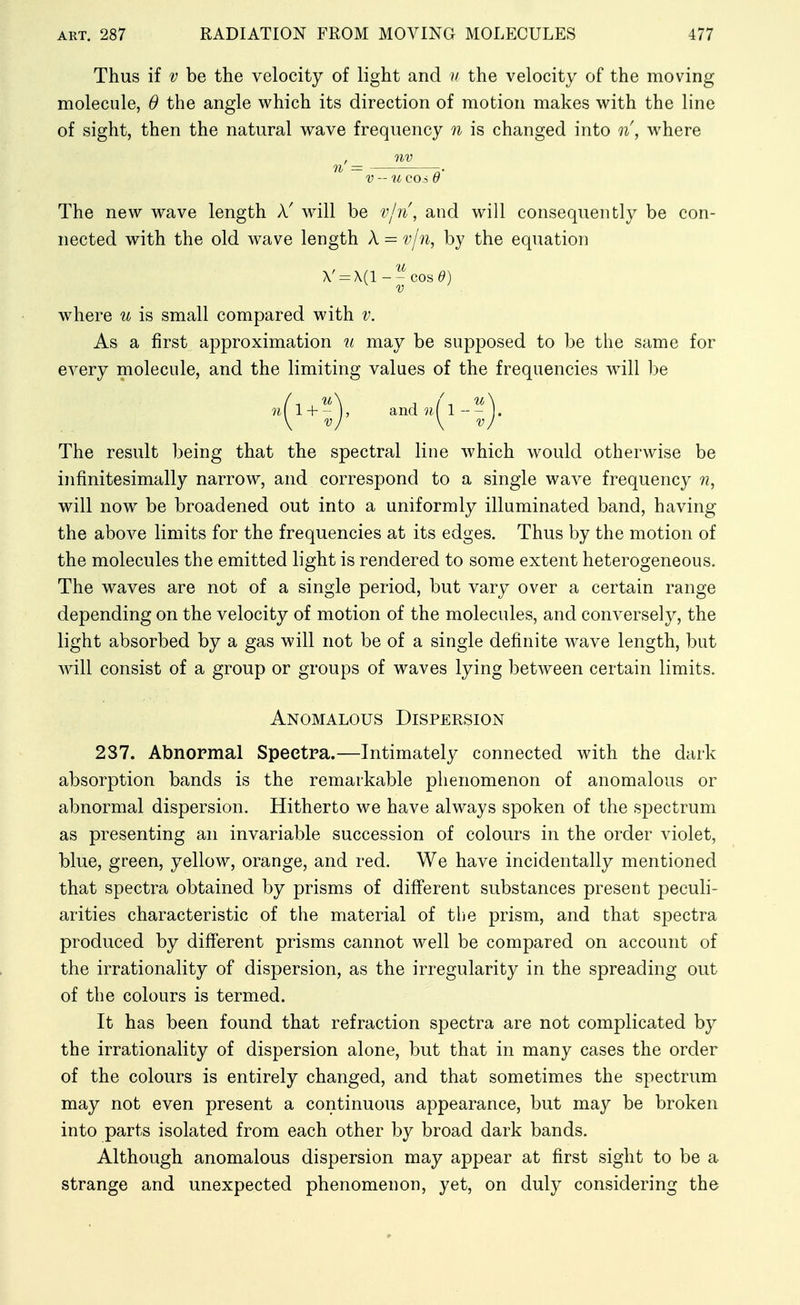 Thus if V be the velocity of light and // the velocity of the moving molecule, 0 the angle which its direction of motion makes with the line of sight, then the natural wave frequency n is changed into n, where , nv n = -. V - U C0.5 d The new wave length A' will be v/n\ and will consequently be con- nected with the old wave length X = v/'n, by the equation V = A(1--cos^) where u is small compared with v. As a first approximation u may be supposed to be the same for every molecule, and the limiting values of the frequencies will be The result being that the spectral line which would otherwise be infinitesimally narrow, and correspond to a single wave frequency n, will now be broadened out into a uniformly illuminated band, having the above limits for the frequencies at its edges. Thus by the motion of the molecules the emitted light is rendered to some extent heterogeneous. The waves are not of a single period, but vary over a certain range depending on the velocity of motion of the molecules, and conversely, the light absorbed by a gas will not be of a single definite wave length, but will consist of a group or groups of waves lying between certain limits. Anomalous Dispersion 237. Abnormal Spectra.—Intimately connected with the dark absorption bands is the remarkable phenomenon of anomalous or abnormal dispersion. Hitherto we have always spoken of the spectrum as presenting an invariable succession of colours in the order violet, blue, green, yellow, orange, and red. We have incidentally mentioned that spectra obtained by prisms of different substances present peculi- arities characteristic of the material of the prism, and that spectra produced by different prisms cannot well be compared on account of the irrationality of dispersion, as the irregularity in the spreading out of the colours is termed. It has been found that refraction spectra are not complicated by the irrationality of dispersion alone, but that in many cases the order of the colours is entirely changed, and that sometimes the spectrum may not even present a continuous appearance, but may be broken into parts isolated from each other by broad dark bands. Although anomalous dispersion may appear at first sight to be a strange and unexpected phenomenon, yet, on duly considering the