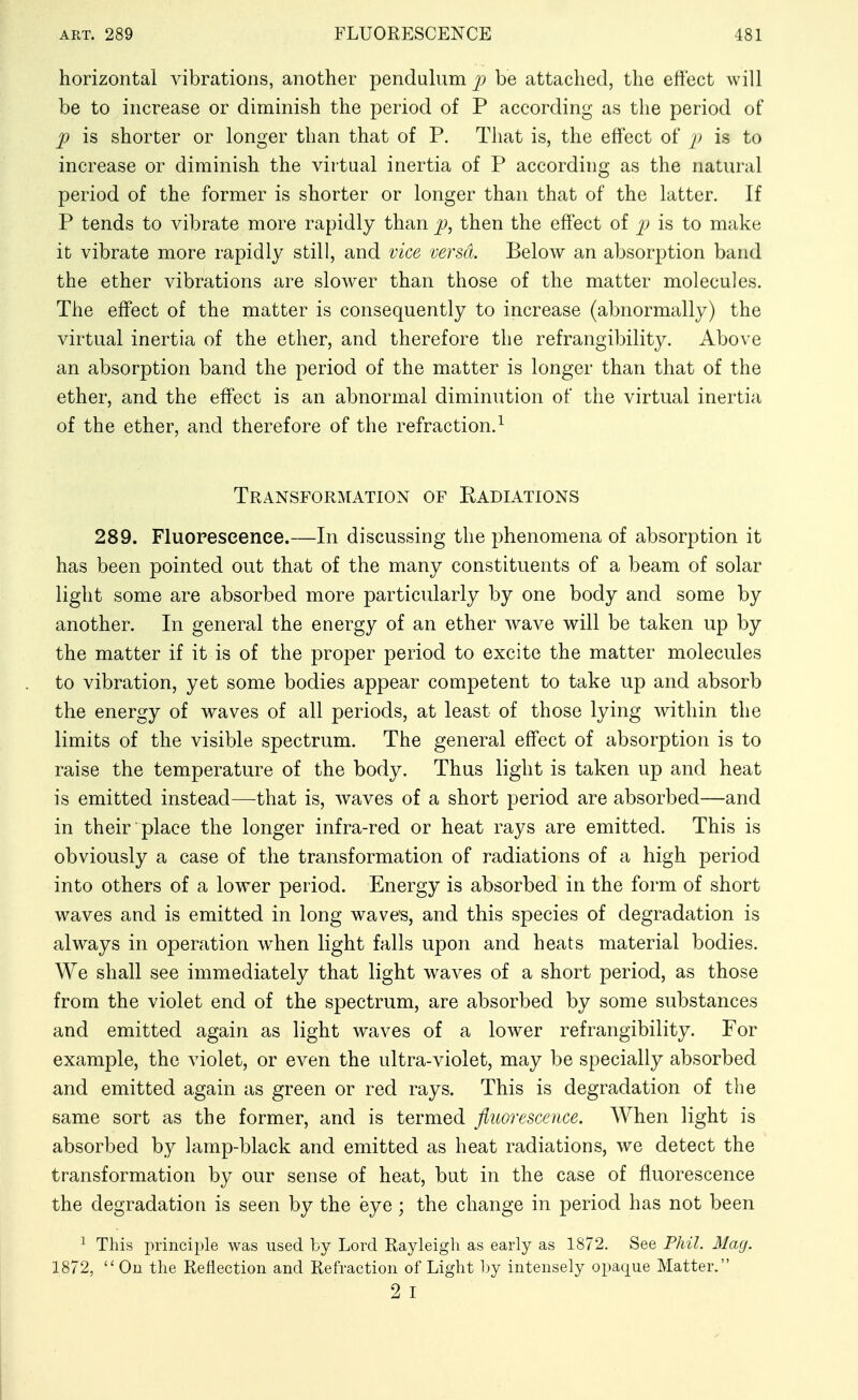 horizontal vibrations, another penduhim be attached, the effect will be to increase or diminish the period of P according as the period of p is shorter or longer than that of P. That is, the effect of ]> is to increase or diminish the virtual inertia of P according as the natural period of the former is shorter or longer than that of the latter. If P tends to vibrate more rapidly than then the effect of is to make it vibrate more rapidly still, and vice versa. Below an absorption band the ether vibrations are slower than those of the matter molecules. The effect of the matter is consequently to increase (abnormally) the virtual inertia of the ether, and therefore the refrangibility. Above an absorption band the period of the matter is longer than that of the ether, and the effect is an abnormal diminution of the virtual inertia of the ether, and therefore of the refraction.^ Transformation of Radiations 289. Fluorescence.—In discussing the phenomena of absorption it has been pointed out that of the many constituents of a beam of solar light some are absorbed more particularly by one body and some by another. In general the energy of an ether wave will be taken up by the matter if it is of the proper period to excite the matter molecules to vibration, yet some bodies appear competent to take up and absorb the energy of waves of all periods, at least of those lying within the limits of the visible spectrum. The general effect of absorption is to raise the temperature of the body. Thus light is taken up and heat is emitted instead—that is, waves of a short period are absorbed—and in their place the longer infra-red or heat rays are emitted. This is obviously a case of the transformation of radiations of a high period into others of a lower period. Energy is absorbed in the form of short waves and is emitted in long waves, and this species of degradation is always in operation w^hen light falls upon and heats material bodies. We shall see immediately that light waves of a short period, as those from the violet end of the spectrum, are absorbed by some substances and emitted again as light waves of a lower refrangibility. For example, the violet, or even the ultra-violet, may be specially absorbed and emitted again as green or red rays. This is degradation of the same sort as the former, and is termed fluorescence. When light is absorbed by lamp-black and emitted as heat radiations, we detect the transformation by our sense of heat, but in the case of fluorescence the degradation is seen by the eye; the change in period has not been ^ This princii^le was used by Lord Rayleigh as early as 1872. See Phil. Mag. 1872,  On the Reflection and Refraction of Light l)y intensely opaque Matter. 2 I