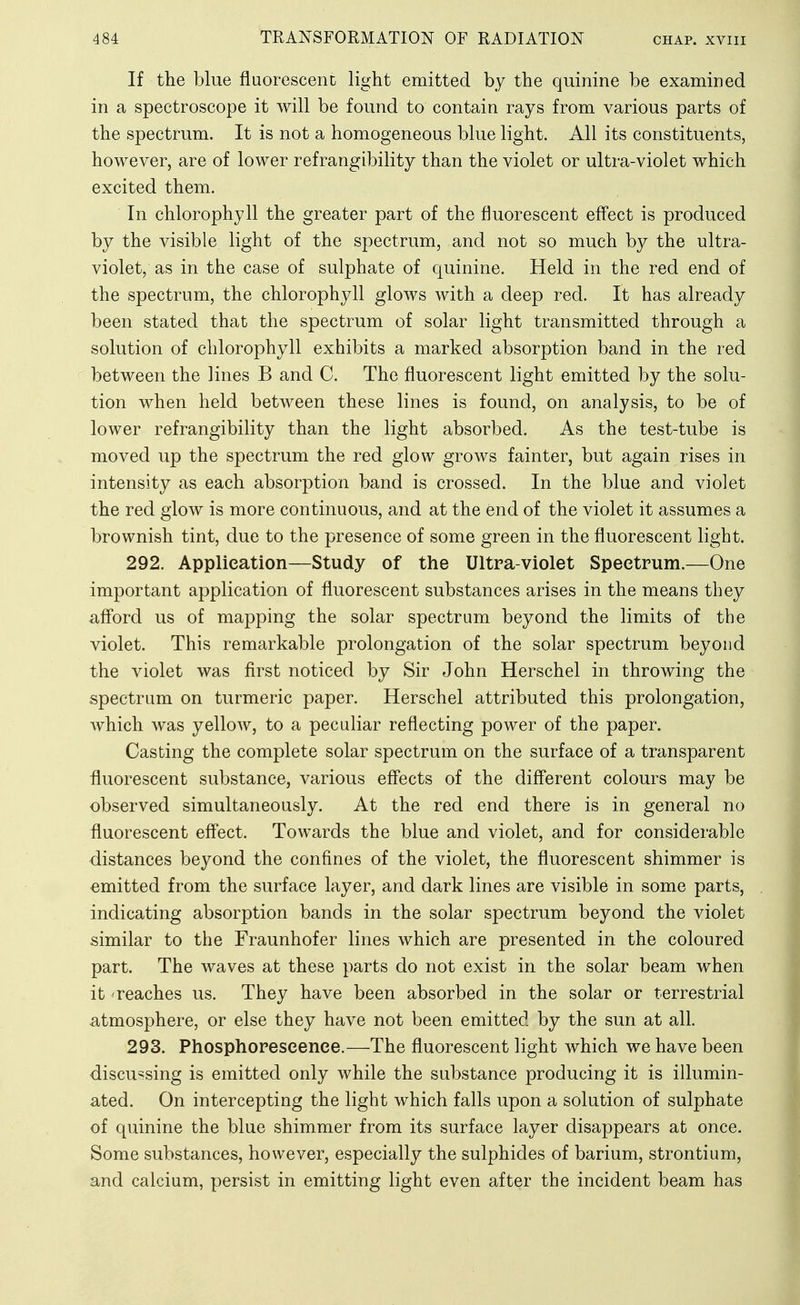 If the blue fluorescent light emitted by the quinine be examined in a spectroscope it will be found to contain rays from various parts of the spectrum. It is not a homogeneous blue light. All its constituents, however, are of lower refrangibility than the violet or ultra-violet which excited them. In chlorophyll the greater part of the fluorescent effect is produced by the visible light of the spectrum, and not so much by the ultra- violet, as in the case of sulphate of quinine. Held in the red end of the spectrum, the chlorophyll glows with a deep red. It has already been stated that the spectrum of solar light transmitted through a solution of chlorophyll exhibits a marked absorption band in the red between the lines B and C. The fluorescent light emitted by the solu- tion when held between these lines is found, on analysis, to be of lower refrangibility than the light absorbed. As the test-tube is moved up the spectrum the red glow grows fainter, but again rises in intensity as each absorption band is crossed. In the blue and violet the red glow is more continuous, and at the end of the violet it assumes a brownish tint, due to the presence of some green in the fluorescent light. 292. Application—Study of the Ultra-violet Spectrum.—One important application of fluorescent substances arises in the means they afford us of mapping the solar spectrum beyond the limits of the violet. This remarkable prolongation of the solar spectrum beyond the violet was first noticed by Sir John Herschel in throwing the spectrum on turmeric paper. Herschel attributed this prolongation, which was yellow, to a peculiar reflecting power of the paper. Casting the complete solar spectrum on the surface of a transparent fluorescent substance, various eff'ects of the different colours may be observed simultaneously. At the red end there is in general no fluorescent effect. Towards the blue and violet, and for considerable distances beyond the confines of the violet, the fluorescent shimmer is emitted from the surface layer, and dark lines are visible in some parts, indicating absorption bands in the solar spectrum beyond the violet similar to the Fraunhofer lines which are presented in the coloured part. The waves at these parts do not exist in the solar beam when it 'reaches us. They have been absorbed in the solar or terrestrial atmosphere, or else they have not been emitted by the sun at all. 293. Phosphorescence.—The fluorescent light which we have been discussing is emitted only while the substance producing it is illumin- ated. On intercepting the light which falls upon a solution of sulphate of quinine the blue shimmer from its surface layer disappears at once. Some substances, however, especially the sulphides of barium, strontium, and calcium, persist in emitting light even after the incident beam has