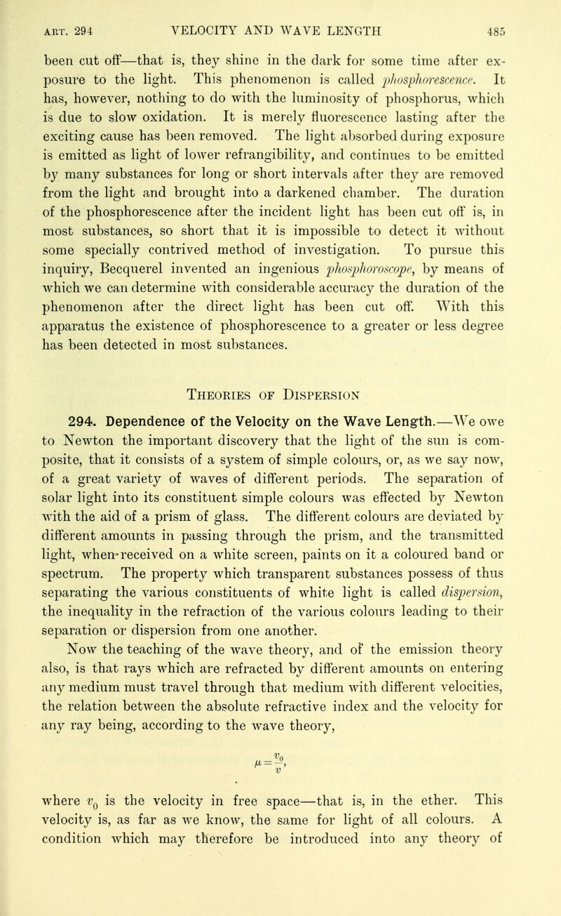 been cut off—that is, they shine in the dark for some time after ex- posure to the light. This phenomenon is called pliosyliorescena'. It has, however, nothing to do with the luminosity of phosphorus, which is due to slow oxidation. It is merely fluorescence lasting after the exciting cause has been removed. The light absorbed during exposure is emitted as light of lower refrangibility, and continues to be emitted b}^ many substances for long or short intervals after they are removed from the light and brought into a darkened chamber. The duration of the phosphorescence after the incident light has been cut off is, in most substances, so short that it is impossible to detect it without some specially contrived method of investigation. To pursue this inquiry, Becquerel invented an ingenious phospJioroscope, by means of which we can determine with considerable accuracy the duration of the phenomenon after the direct light has been cut off. With this apparatus the existence of phosphorescence to a greater or less degree has been detected in most substances. Theories of Dispersion 294. Dependence of the Velocity on the Wave Length.—We owe to Newton the important discovery that the light of the sun is com- posite, that it consists of a system of simple colours, or, as we say now, of a great variety of waves of different periods. The separation of solar light into its constituent simple colours was effected by Newton with the aid of a prism of glass. The different colours are deviated by different amounts in passing through the prism, and the transmitted light, when-received on a white screen, paints on it a coloured band or spectrum. The property which transparent substances possess of thus separating the various constituents of white light is called dispersion, the inequality in the refraction of the various colours leading to their separation or dispersion from one another. Now the teaching of the wave theory, and of the emission theory also, is that rays which are refracted by different amounts on entering any medium must travel through that medium with different velocities, the relation between the absolute refractive index and the velocity for any ray being, according to the wave theory. where Vq is the velocity in free space—that is, in the ether. This velocity is, as far as we know, the same for light of all colours. A condition which may therefore be introduced into any theory of