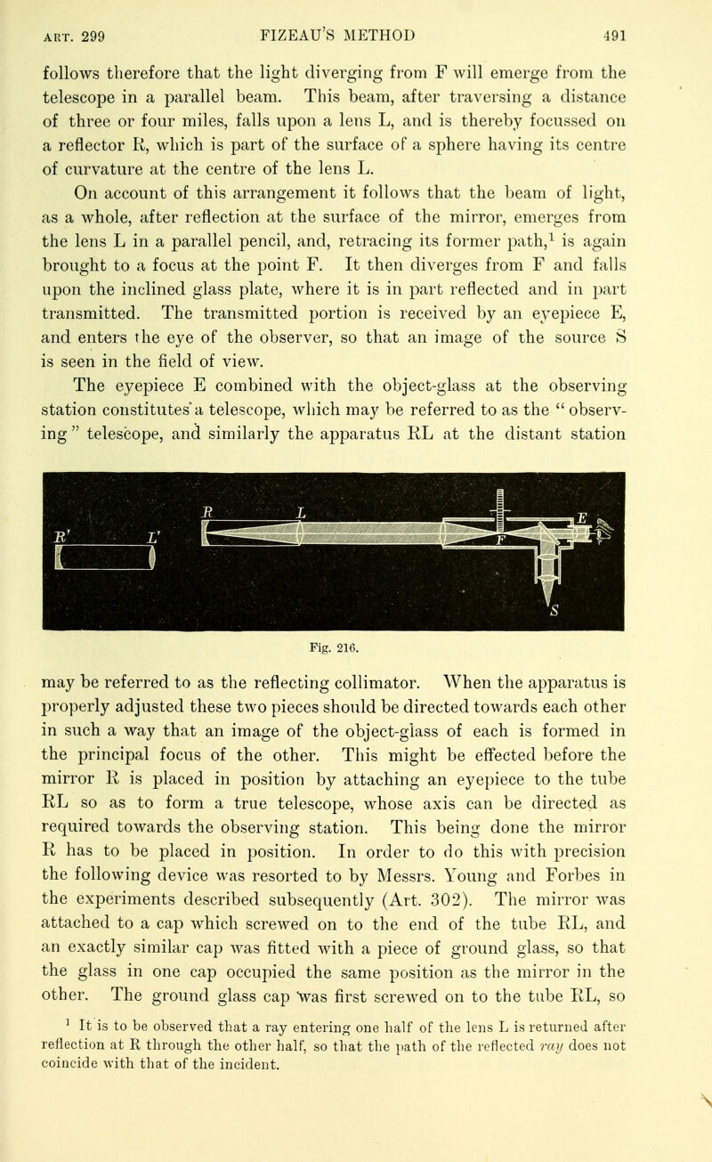 follows therefore that the light diverging from F will emerge from the telescope in a parallel beam. This beam, after traversing a distance of three or four miles, falls upon a lens L, and is thereby focussed on a reflector R, which is part of the surface of a sphere having its centre of curvature at the centre of the lens L. On account of this arrangement it follows that the beam of light, as a whole, after reflection at the surface of the mirror, emerges from the lens L in a parallel pencil, and, retracing its former path,^ is again brought to a focus at the point F. It then diverges from F and falls upon the inclined glass plate, where it is in part reflected and in part transmitted. The transmitted portion is received by an eyepiece E, and enters the eye of the observer, so that an image of the source S is seen in the field of view. The eyepiece E combined with the object-glass at the observing station constitutes a telescope, which may be referred to as the  observ- ing  telescope, and similarly the apparatus RL at the distant station may be referred to as the reflecting collimator. When the apparatus is properly adjusted these two pieces should be directed towards each other in such a way that an image of the object-glass of each is formed in the principal focus of the other. This might be effected before the mirror R is placed in position by attaching an eyepiece to the tube RL so as to form a true telescope, whose axis can be directed as required towards the observing station. This being done the mirror R has to be placed in position. In order to do this with precision the following device was resorted to by Messrs. Young and Forbes in the experiments described subsequently (Art. 302). The mirror was attached to a cap which screwed on to the end of the tube RL, and an exactly similar cap was fitted with a piece of ground glass, so that the glass in one cap occupied the same position as the mirror in the other. The ground glass cap ^vas first screwed on to the tube RL, so ^ It is to be observed that a ray entering one half of the lens L is returned after reflection at R through the other half, so that the path of the reflected ray does not coincide with that of the incident. Fig. 216.